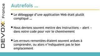 Autrefois …
•Le déboggage d’une application Web était plutôt
compliqué …
•Nous devions souvent mettre des instructions « alert »
dans notre code pour voir le cheminement
•Les erreurs remontées étaient souvent ardues à
comprendre, ou alors n’indiquaient pas le bon
emplacement
 