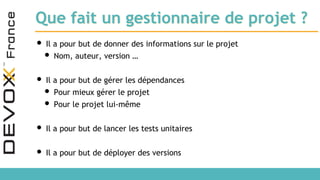 Que fait un gestionnaire de projet ?
• Il a pour but de donner des informations sur le projet
• Nom, auteur, version …
• Il a pour but de gérer les dépendances
• Pour mieux gérer le projet
• Pour le projet lui-même
• Il a pour but de lancer les tests unitaires
• Il a pour but de déployer des versions
 
