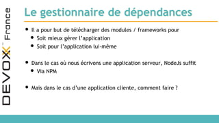 Le gestionnaire de dépendances
• Il a pour but de télécharger des modules / frameworks pour
• Soit mieux gérer l’application
• Soit pour l’application lui-même
• Dans le cas où nous écrivons une application serveur, NodeJs suffit
• Via NPM
• Mais dans le cas d’une application cliente, comment faire ?
 