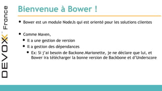 Bienvenue à Bower !
• Bower est un module NodeJs qui est orienté pour les solutions clientes
• Comme Maven,
• Il a une gestion de version
• Il a gestion des dépendances
• Ex: Si j’ai besoin de Backone.Marionette, je ne déclare que lui, et
Bower ira télécharger la bonne version de Backbone et d’Underscore
 