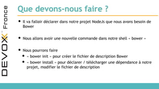 Que devons-nous faire ?
• Il va falloir déclarer dans notre projet NodeJs que nous avons besoin de
Bower
• Nous allons avoir une nouvelle commande dans notre shell « bower »
• Nous pourrons faire
• « bower init » pour créer le fichier de description Bower
• « bower install » pour déclarer / télécharger une dépendance à notre
projet, modifier le fichier de description
 