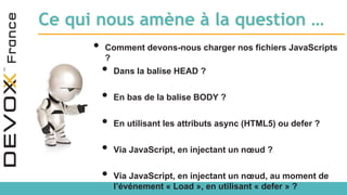 Ce qui nous amène à la question …
• Comment devons-nous charger nos fichiers JavaScripts
?
• Dans la balise HEAD ?
• En bas de la balise BODY ?
• En utilisant les attributs async (HTML5) ou defer ?
• Via JavaScript, en injectant un nœud ?
• Via JavaScript, en injectant un nœud, au moment de
l’événement « Load », en utilisant « defer » ?
 