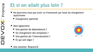 Et si on allait plus loin ?
• Ne pourrions-nous pas avoir un framework qui fasse du chargement
asynchrone
• Chargement optimisé
• Mais également
• Une gestion de dépendances ?
• Un chargement des templates ?
• Une gestion de l’internalisation ?
• Et qui soit léger ?
• Une solution: RequireJS
 