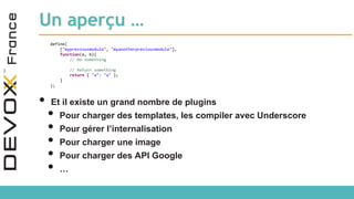 Un aperçu …
define(
["mypreviousmodule", "myanotherpreviousmodule"],
function(a, b){
// Do something
// Return something
return { "a": "a" };
}
);
• Et il existe un grand nombre de plugins
• Pour charger des templates, les compiler avec Underscore
• Pour gérer l’internalisation
• Pour charger une image
• Pour charger des API Google
• …
 
