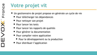 Votre projet vit
• Un gestionnaire de projet propose en générale un cycle de vie
• Pour télécharger les dépendances
• Pour nettoyer son projet
• Pour lancer les tests
• Pour lancer les rapports de qualités
• Pour générer la documentation
• Pour compiler votre application
• Pour le développement ou la production
• Pour distribuer l’application
 