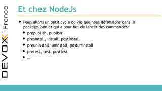 Et chez NodeJs
• Nous allons un petit cycle de vie que nous définissons dans le
package.json et qui a pour but de lancer des commandes:
• prepublish, publish
• presintall, install, postinstall
• preuninstall, uninstall, postuninstall
• pretest, test, posttest
• …
 