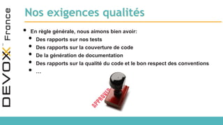 Nos exigences qualités
• En règle générale, nous aimons bien avoir:
• Des rapports sur nos tests
• Des rapports sur la couverture de code
• De la génération de documentation
• Des rapports sur la qualité du code et le bon respect des conventions
• …
 