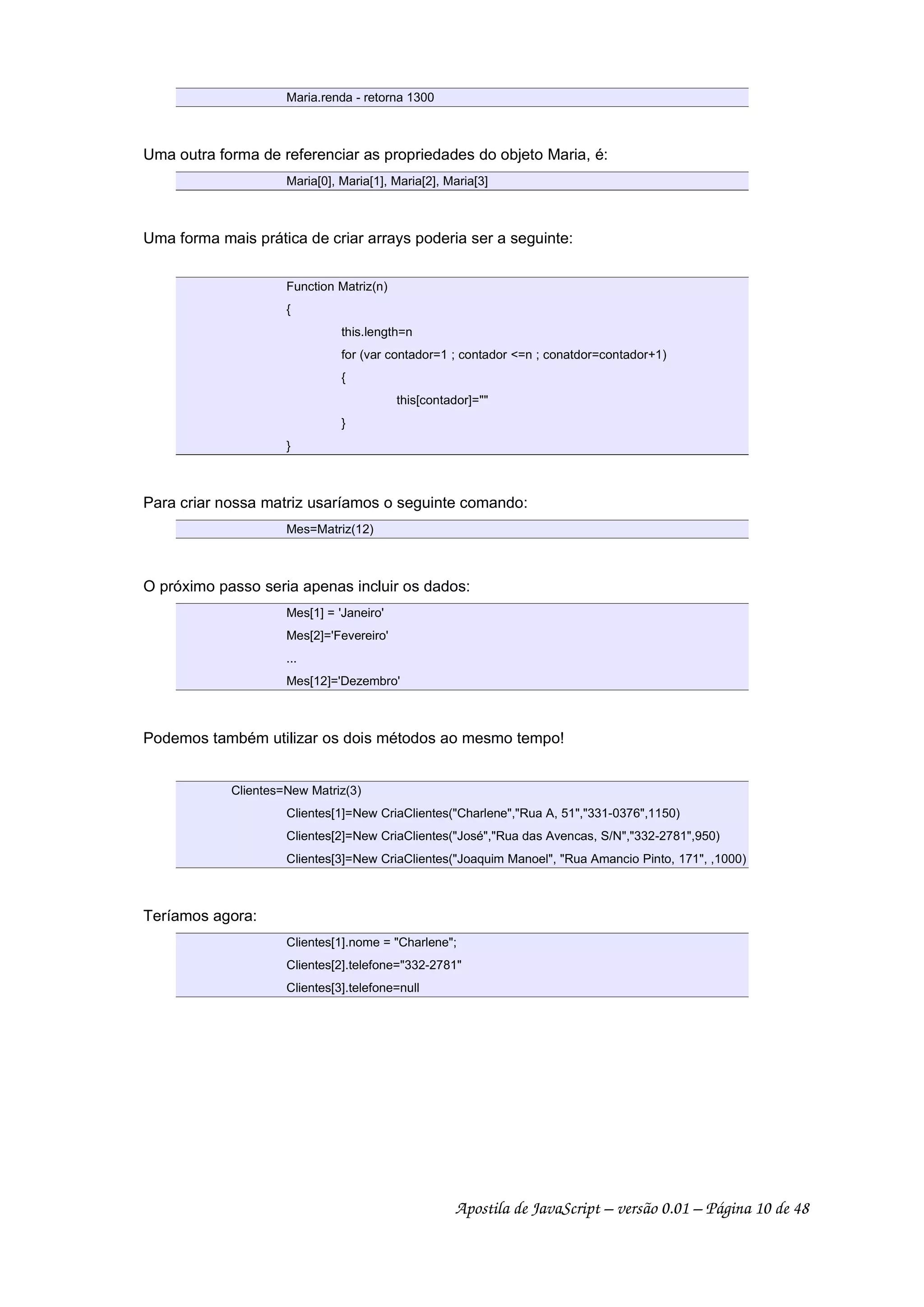 Maria.renda - retorna 1300
Uma outra forma de referenciar as propriedades do objeto Maria, é:
Maria[0], Maria[1], Maria[2], Maria[3]
Uma forma mais prática de criar arrays poderia ser a seguinte:
Function Matriz(n)
{
this.length=n
for (var contador=1 ; contador <=n ; conatdor=contador+1)
{
this[contador]=""
}
}
Para criar nossa matriz usaríamos o seguinte comando:
Mes=Matriz(12)
O próximo passo seria apenas incluir os dados:
Mes[1] = 'Janeiro'
Mes[2]='Fevereiro'
...
Mes[12]='Dezembro'
Podemos também utilizar os dois métodos ao mesmo tempo!
Clientes=New Matriz(3)
Clientes[1]=New CriaClientes("Charlene","Rua A, 51","331-0376",1150)
Clientes[2]=New CriaClientes("José","Rua das Avencas, S/N","332-2781",950)
Clientes[3]=New CriaClientes("Joaquim Manoel", "Rua Amancio Pinto, 171", ,1000)
Teríamos agora:
Clientes[1].nome = "Charlene";
Clientes[2].telefone="332-2781"
Clientes[3].telefone=null
Apostila de JavaScript – versão 0.01 – Página 10 de 48
 
