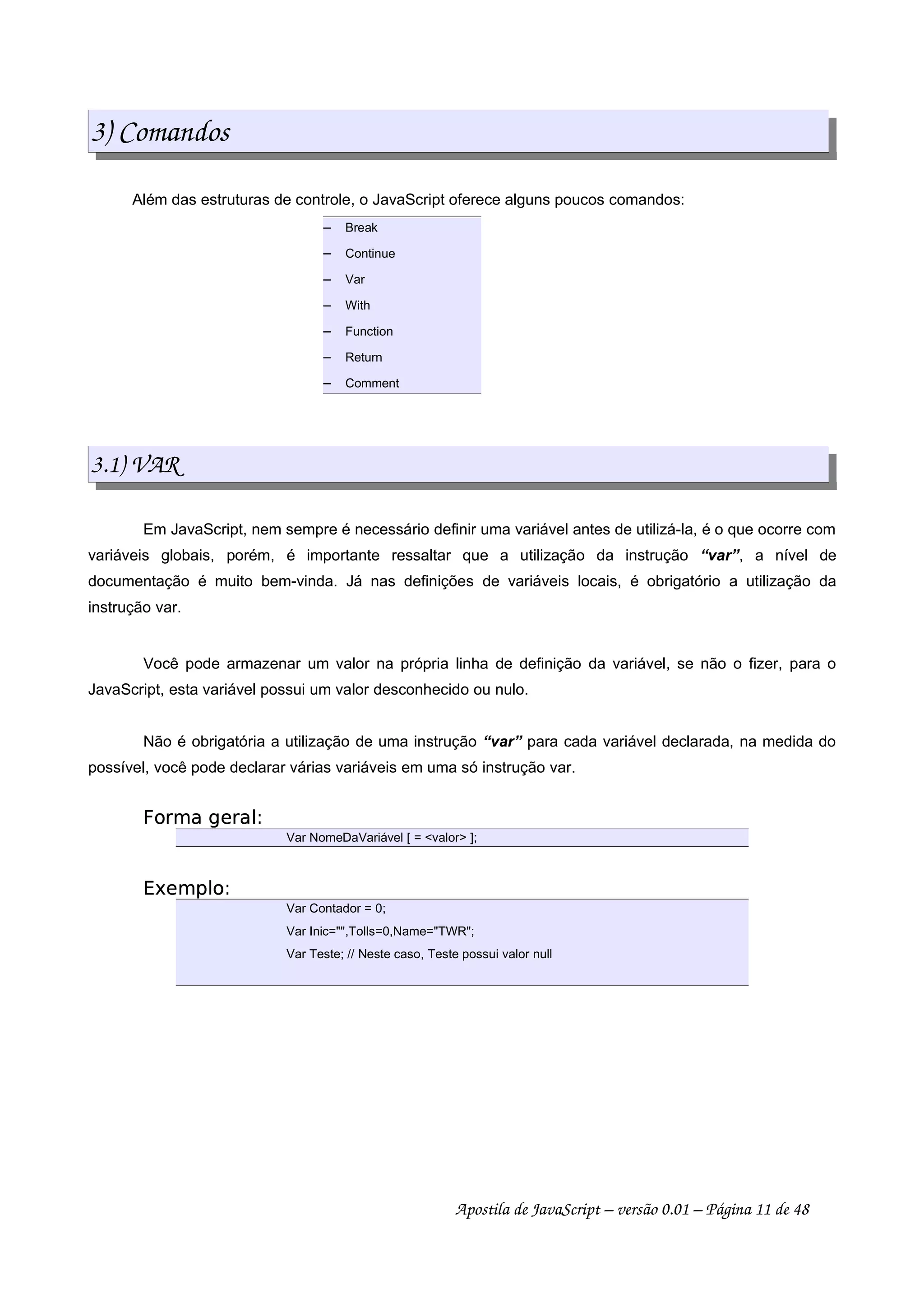 3) Comandos
Além das estruturas de controle, o JavaScript oferece alguns poucos comandos:
 
Break
 
Continue
 
Var
 
With
 
Function
 
Return
 
Comment
3.1) VAR
Em JavaScript, nem sempre é necessário definir uma variável antes de utilizá-la, é o que ocorre com
variáveis globais, porém, é importante ressaltar que a utilização da instrução “var”, a nível de
documentação é muito bem-vinda. Já nas definições de variáveis locais, é obrigatório a utilização da
instrução var.
Você pode armazenar um valor na própria linha de definição da variável, se não o fizer, para o
JavaScript, esta variável possui um valor desconhecido ou nulo.
Não é obrigatória a utilização de uma instrução “var” para cada variável declarada, na medida do
possível, você pode declarar várias variáveis em uma só instrução var.
 ¢¡¤£¦¥¨§¨©£§
Var NomeDaVariável [ = valor ];
 !¥#$¡%
Var Contador = 0;
Var Inic=,Tolls=0,Name=TWR;
Var Teste; // Neste caso, Teste possui valor null
Apostila de JavaScript – versão 0.01 – Página 11 de 48
 
