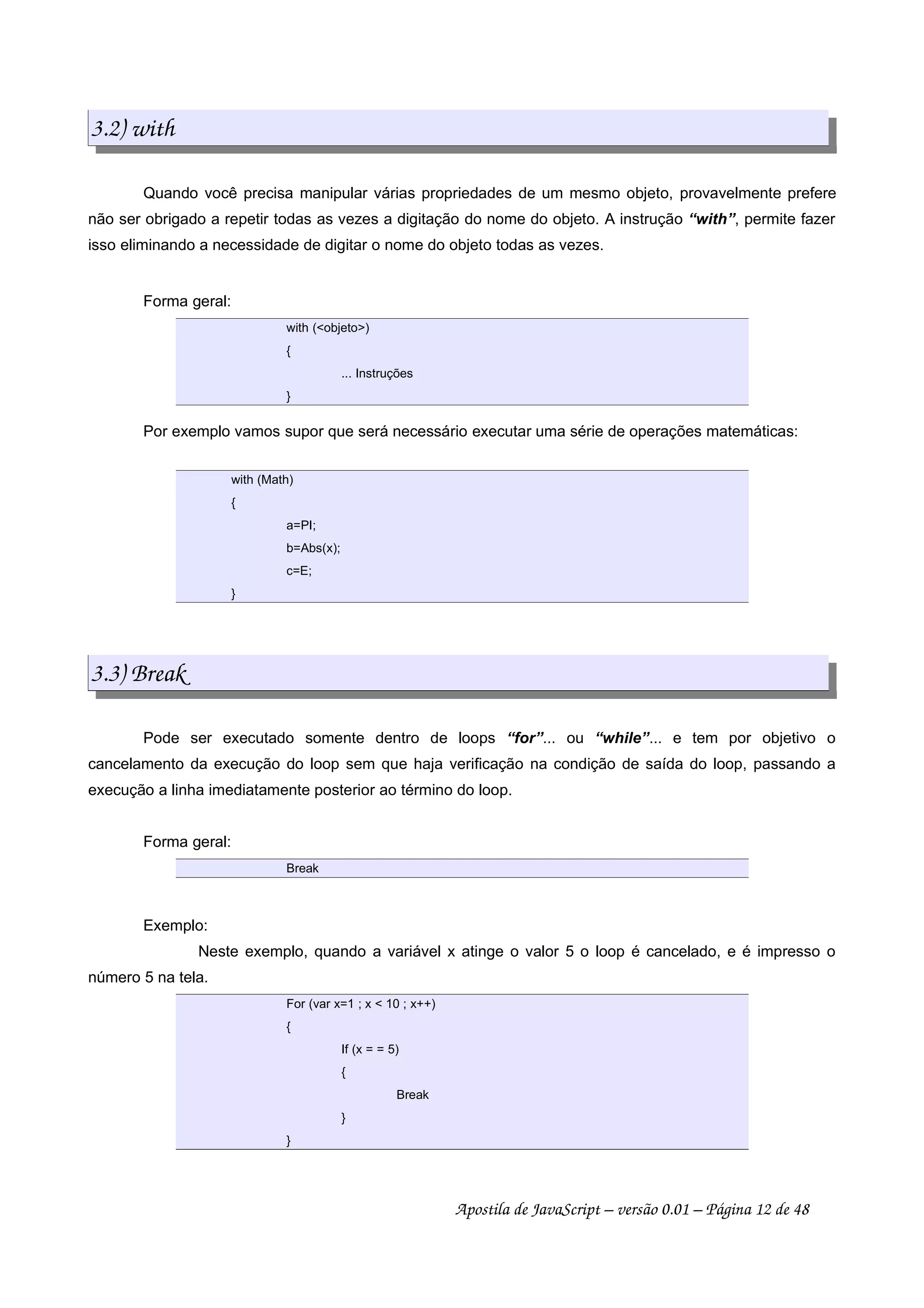 3.2) with
Quando você precisa manipular várias propriedades de um mesmo objeto, provavelmente prefere
não ser obrigado a repetir todas as vezes a digitação do nome do objeto. A instrução “with”, permite fazer
isso eliminando a necessidade de digitar o nome do objeto todas as vezes.
Forma geral:
with (objeto)
{
... Instruções
}
Por exemplo vamos supor que será necessário executar uma série de operações matemáticas:
with (Math)
{
a=PI;
b=Abs(x);
c=E;
}
3.3) Break
Pode ser executado somente dentro de loops “for”... ou “while”... e tem por objetivo o
cancelamento da execução do loop sem que haja verificação na condição de saída do loop, passando a
execução a linha imediatamente posterior ao término do loop.
Forma geral:
Break
Exemplo:
Neste exemplo, quando a variável x atinge o valor 5 o loop é cancelado, e é impresso o
número 5 na tela.
For (var x=1 ; x  10 ; x++)
{
If (x = = 5)
{
Break
}
}
Apostila de JavaScript – versão 0.01 – Página 12 de 48
 
