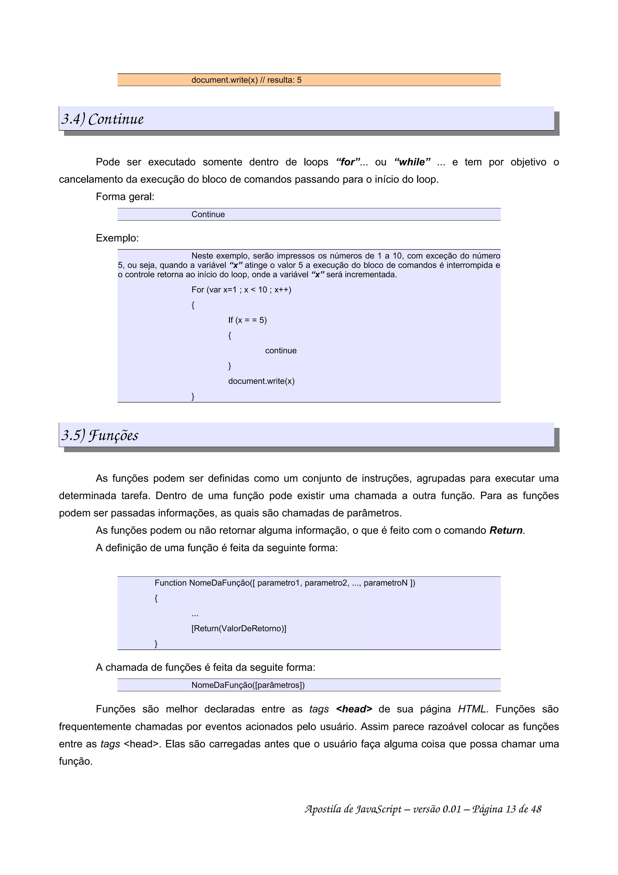 document.write(x) // resulta: 5
3.4) Continue
Pode ser executado somente dentro de loops “for”... ou “while” ... e tem por objetivo o
cancelamento da execução do bloco de comandos passando para o início do loop.
Forma geral:
Continue
Exemplo:
Neste exemplo, serão impressos os números de 1 a 10, com exceção do número
5, ou seja, quando a variável “x” atinge o valor 5 a execução do bloco de comandos é interrompida e
o controle retorna ao início do loop, onde a variável “x” será incrementada.
For (var x=1 ; x  10 ; x++)
{
If (x = = 5)
{
continue
}
document.write(x)
}
3.5) Funções
As funções podem ser definidas como um conjunto de instruções, agrupadas para executar uma
determinada tarefa. Dentro de uma função pode existir uma chamada a outra função. Para as funções
podem ser passadas informações, as quais são chamadas de parâmetros.
As funções podem ou não retornar alguma informação, o que é feito com o comando Return.
A definição de uma função é feita da seguinte forma:
Function NomeDaFunção([ parametro1, parametro2, ..., parametroN ])
{
...
[Return(ValorDeRetorno)]
}
A chamada de funções é feita da seguite forma:
NomeDaFunção([parâmetros])
Funções são melhor declaradas entre as tags head de sua página HTML. Funções são
frequentemente chamadas por eventos acionados pelo usuário. Assim parece razoável colocar as funções
entre as tags head. Elas são carregadas antes que o usuário faça alguma coisa que possa chamar uma
função.
Apostila de JavaScript – versão 0.01 – Página 13 de 48
 