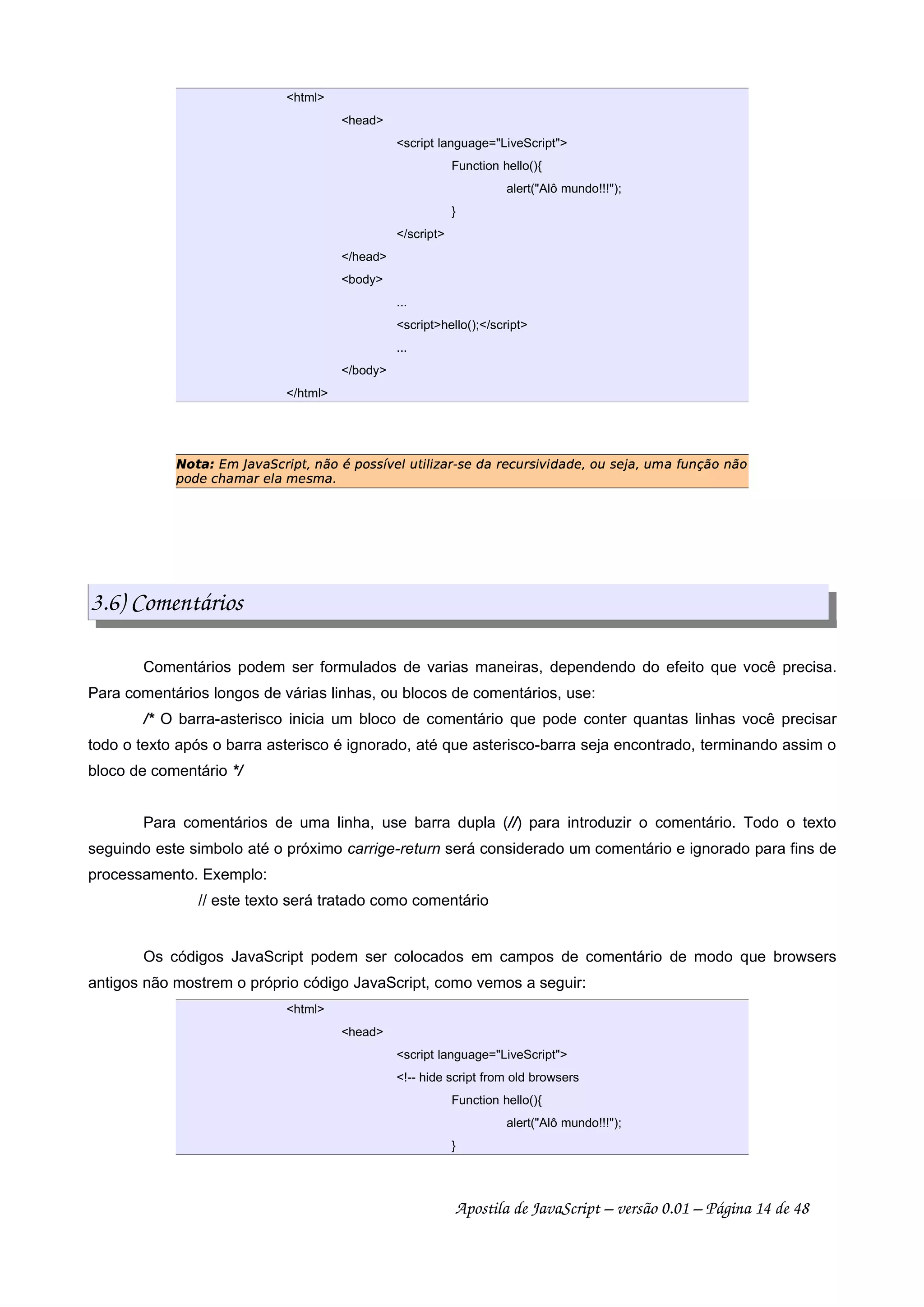 html
head
script language=LiveScript
Function hello(){
alert(Alô mundo!!!);
}
/script
/head
body
...
scripthello();/script
...
/body
/html
 ¢¡¤£¦¥¨§©!#%$' (¨)1032#465879(@5ABA%C1DFE@G#)HIE P6$RQ1ASDUTV$RDWSG6$XA%YSYTTD0¨56G`ASD¦abF0cG6dfeHG62#g%465U245
(35FTDh%i6V6$pD!EYqVDFA%Vr
3.6) Comentários
Comentários podem ser formulados de varias maneiras, dependendo do efeito que você precisa.
Para comentários longos de várias linhas, ou blocos de comentários, use:
/* O barra-asterisco inicia um bloco de comentário que pode conter quantas linhas você precisar
todo o texto após o barra asterisco é ignorado, até que asterisco-barra seja encontrado, terminando assim o
bloco de comentário */
Para comentários de uma linha, use barra dupla (//) para introduzir o comentário. Todo o texto
seguindo este simbolo até o próximo carrige-return será considerado um comentário e ignorado para fins de
processamento. Exemplo:
// este texto será tratado como comentário
Os códigos JavaScript podem ser colocados em campos de comentário de modo que browsers
antigos não mostrem o próprio código JavaScript, como vemos a seguir:
html
head
script language=LiveScript
!-- hide script from old browsers
Function hello(){
alert(Alô mundo!!!);
}
Apostila de JavaScript – versão 0.01 – Página 14 de 48
 