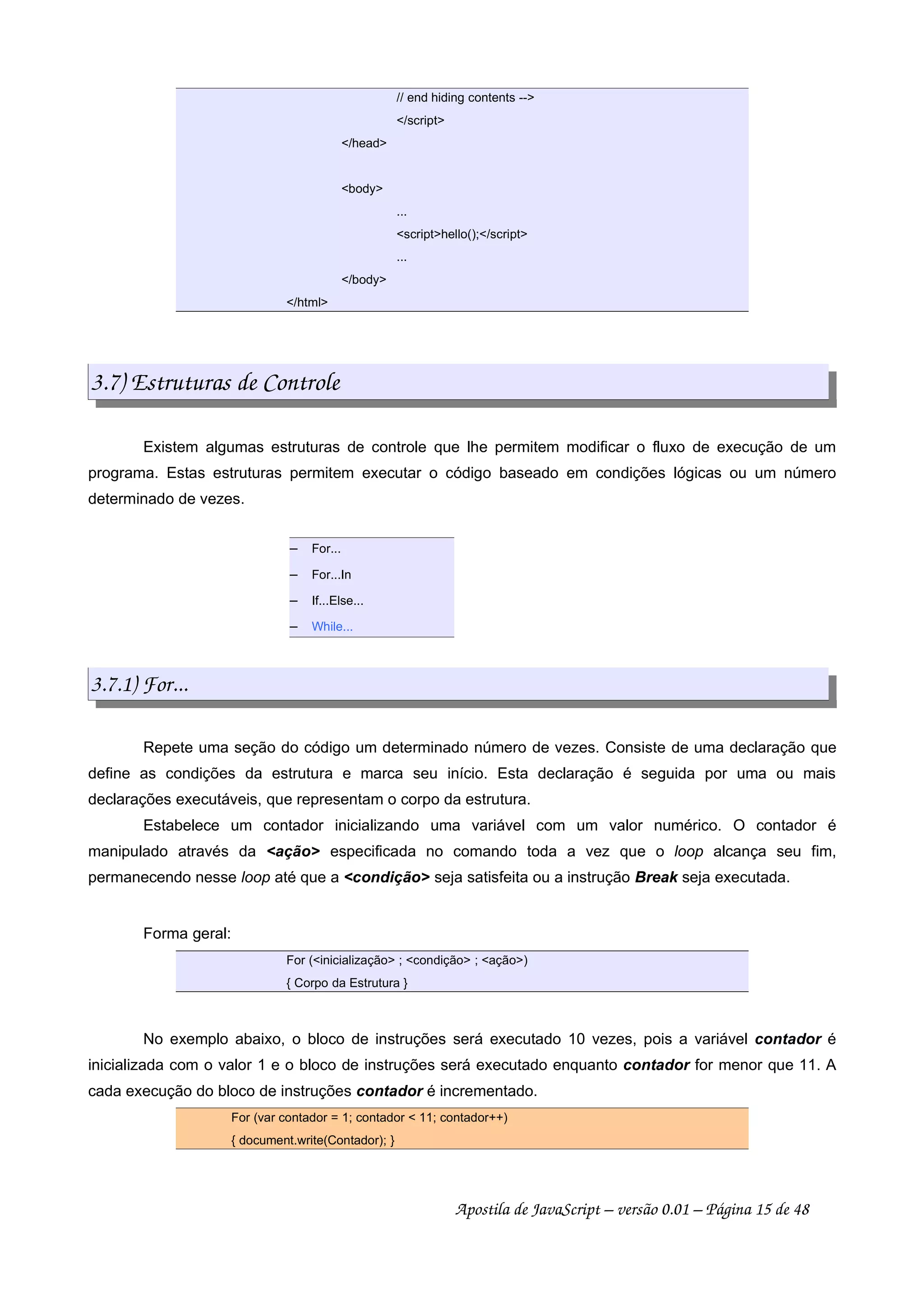 // end hiding contents --
/script
/head
body
...
scripthello();/script
...
/body
/html
3.7) Estruturas de Controle
Existem algumas estruturas de controle que lhe permitem modificar o fluxo de execução de um
programa. Estas estruturas permitem executar o código baseado em condições lógicas ou um número
determinado de vezes.
 
For...
 
For...In
 
If...Else...
 
While...
3.7.1) For...
Repete uma seção do código um determinado número de vezes. Consiste de uma declaração que
define as condições da estrutura e marca seu início. Esta declaração é seguida por uma ou mais
declarações executáveis, que representam o corpo da estrutura.
Estabelece um contador inicializando uma variável com um valor numérico. O contador é
manipulado através da ação especificada no comando toda a vez que o loop alcança seu fim,
permanecendo nesse loop até que a condição seja satisfeita ou a instrução Break seja executada.
Forma geral:
For (inicialização ; condição ; ação)
{ Corpo da Estrutura }
No exemplo abaixo, o bloco de instruções será executado 10 vezes, pois a variável contador é
inicializada com o valor 1 e o bloco de instruções será executado enquanto contador for menor que 11. A
cada execução do bloco de instruções contador é incrementado.
For (var contador = 1; contador  11; contador++)
{ document.write(Contador); }
Apostila de JavaScript – versão 0.01 – Página 15 de 48
 