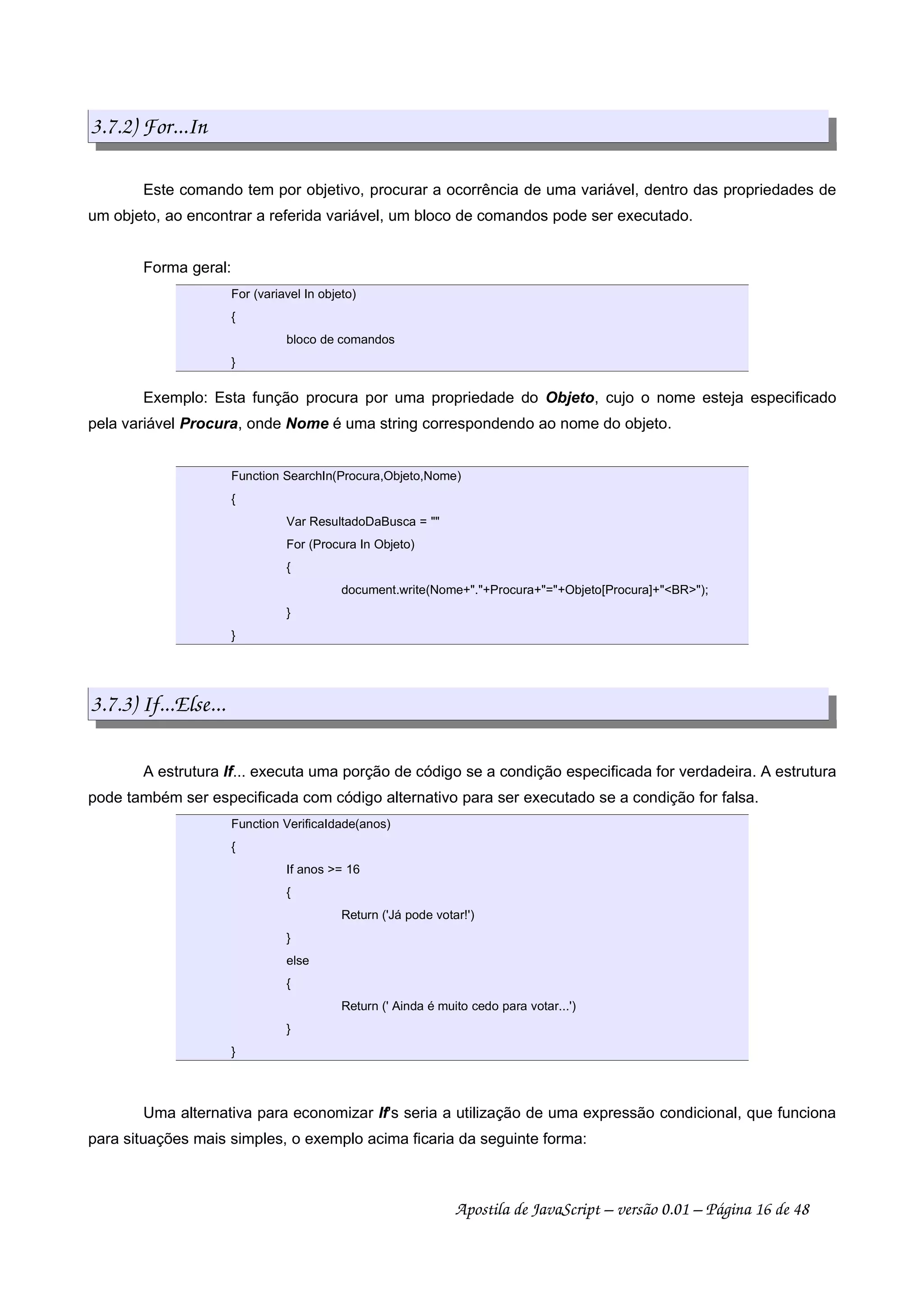 3.7.2) For...In
Este comando tem por objetivo, procurar a ocorrência de uma variável, dentro das propriedades de
um objeto, ao encontrar a referida variável, um bloco de comandos pode ser executado.
Forma geral:
For (variavel In objeto)
{
bloco de comandos
}
Exemplo: Esta função procura por uma propriedade do Objeto, cujo o nome esteja especificado
pela variável Procura, onde Nome é uma string correspondendo ao nome do objeto.
Function SearchIn(Procura,Objeto,Nome)
{
Var ResultadoDaBusca = 
For (Procura In Objeto)
{
document.write(Nome+.+Procura+=+Objeto[Procura]+BR);
}
}
3.7.3) If...Else...
A estrutura If... executa uma porção de código se a condição especificada for verdadeira. A estrutura
pode também ser especificada com código alternativo para ser executado se a condição for falsa.
Function VerificaIdade(anos)
{
If anos = 16
{
Return ('Já pode votar!')
}
else
{
Return (' Ainda é muito cedo para votar...')
}
}
Uma alternativa para economizar If's seria a utilização de uma expressão condicional, que funciona
para situações mais simples, o exemplo acima ficaria da seguinte forma:
Apostila de JavaScript – versão 0.01 – Página 16 de 48
 