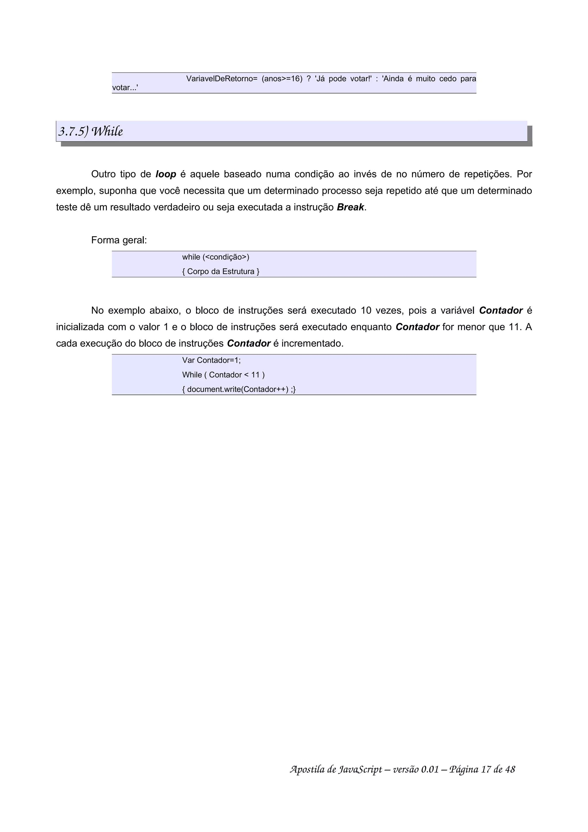 VariavelDeRetorno= (anos=16) ? 'Já pode votar!' : 'Ainda é muito cedo para
votar...'
3.7.5) While
Outro tipo de loop é aquele baseado numa condição ao invés de no número de repetições. Por
exemplo, suponha que você necessita que um determinado processo seja repetido até que um determinado
teste dê um resultado verdadeiro ou seja executada a instrução Break.
Forma geral:
while (condição)
{ Corpo da Estrutura }
No exemplo abaixo, o bloco de instruções será executado 10 vezes, pois a variável Contador é
inicializada com o valor 1 e o bloco de instruções será executado enquanto Contador for menor que 11. A
cada execução do bloco de instruções Contador é incrementado.
Var Contador=1;
While ( Contador  11 )
{ document.write(Contador++) ;}
Apostila de JavaScript – versão 0.01 – Página 17 de 48
 