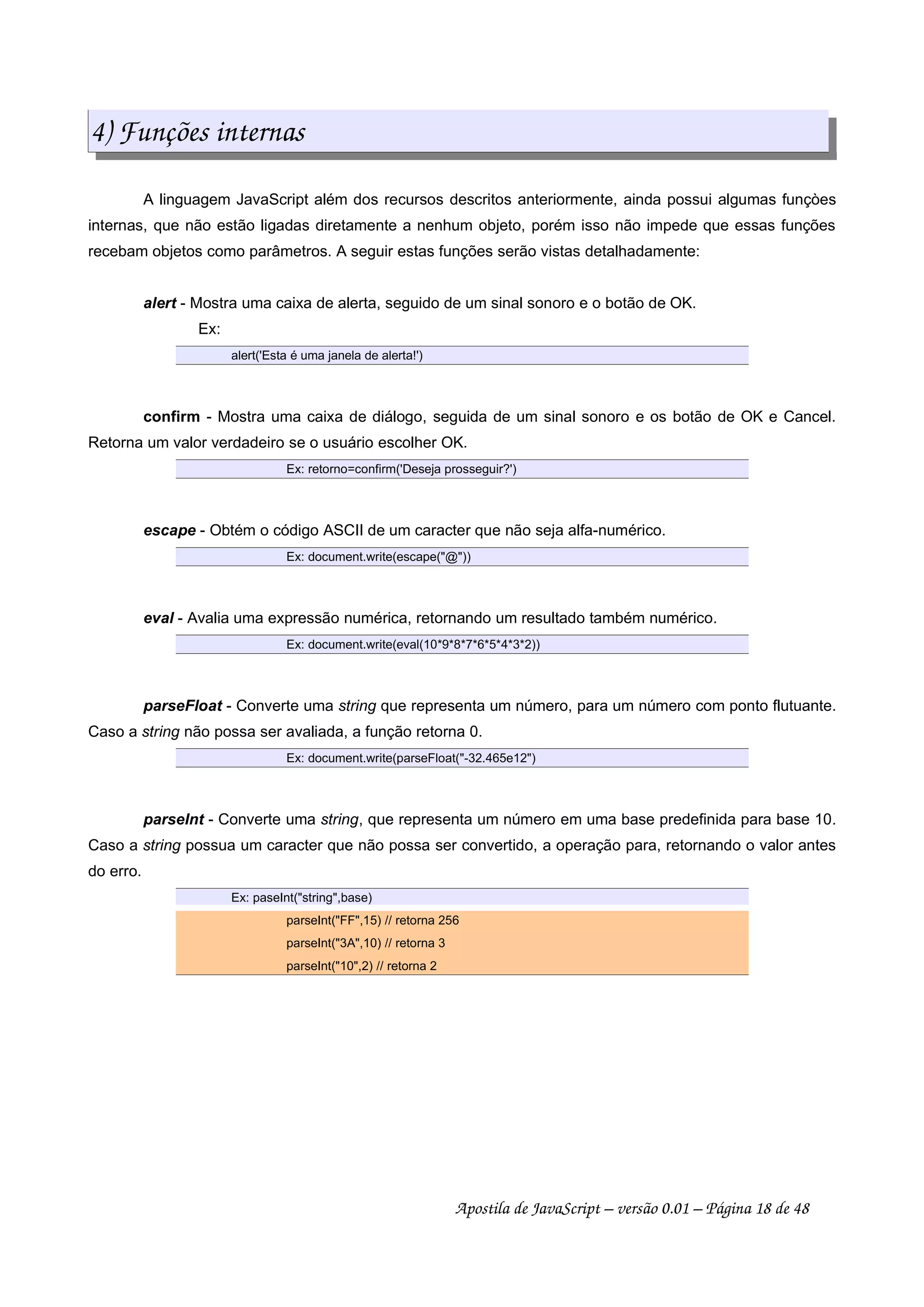 4) Funções internas
A linguagem JavaScript além dos recursos descritos anteriormente, ainda possui algumas funçòes
internas, que não estão ligadas diretamente a nenhum objeto, porém isso não impede que essas funções
recebam objetos como parâmetros. A seguir estas funções serão vistas detalhadamente:
alert - Mostra uma caixa de alerta, seguido de um sinal sonoro e o botão de OK.
Ex:
alert('Esta é uma janela de alerta!')
confirm - Mostra uma caixa de diálogo, seguida de um sinal sonoro e os botão de OK e Cancel.
Retorna um valor verdadeiro se o usuário escolher OK.
Ex: retorno=confirm('Deseja prosseguir?')
escape - Obtém o código ASCII de um caracter que não seja alfa-numérico.
Ex: document.write(escape(@))
eval - Avalia uma expressão numérica, retornando um resultado também numérico.
Ex: document.write(eval(10*9*8*7*6*5*4*3*2))
parseFloat - Converte uma string que representa um número, para um número com ponto flutuante.
Caso a string não possa ser avaliada, a função retorna 0.
Ex: document.write(parseFloat(-32.465e12)
parseInt - Converte uma string, que representa um número em uma base predefinida para base 10.
Caso a string possua um caracter que não possa ser convertido, a operação para, retornando o valor antes
do erro.
Ex: paseInt(string,base)
parseInt(FF,15) // retorna 256
parseInt(3A,10) // retorna 3
parseInt(10,2) // retorna 2
Apostila de JavaScript – versão 0.01 – Página 18 de 48
 