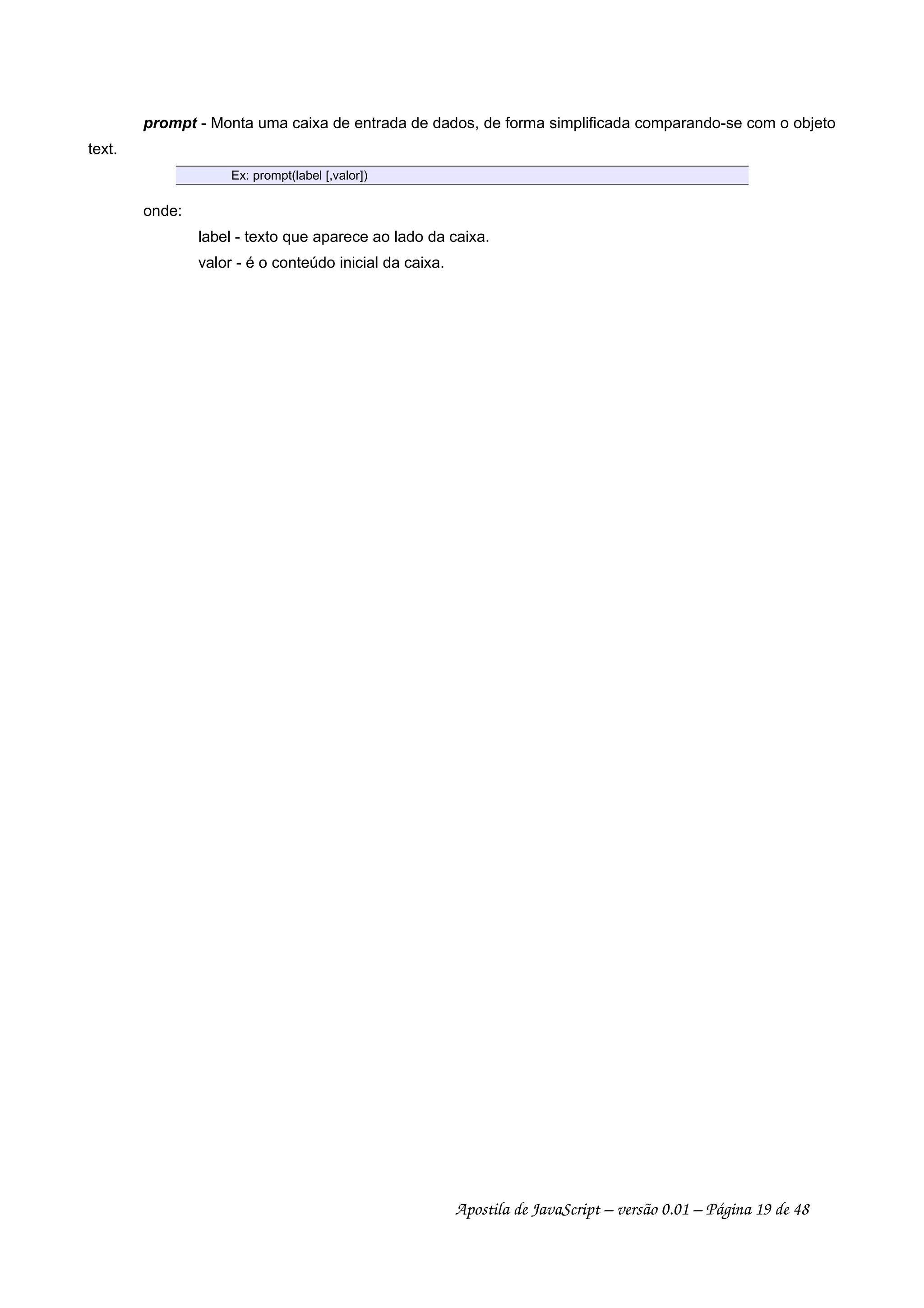prompt - Monta uma caixa de entrada de dados, de forma simplificada comparando-se com o objeto
text.
Ex: prompt(label [,valor])
onde:
label - texto que aparece ao lado da caixa.
valor - é o conteúdo inicial da caixa.
Apostila de JavaScript – versão 0.01 – Página 19 de 48
 