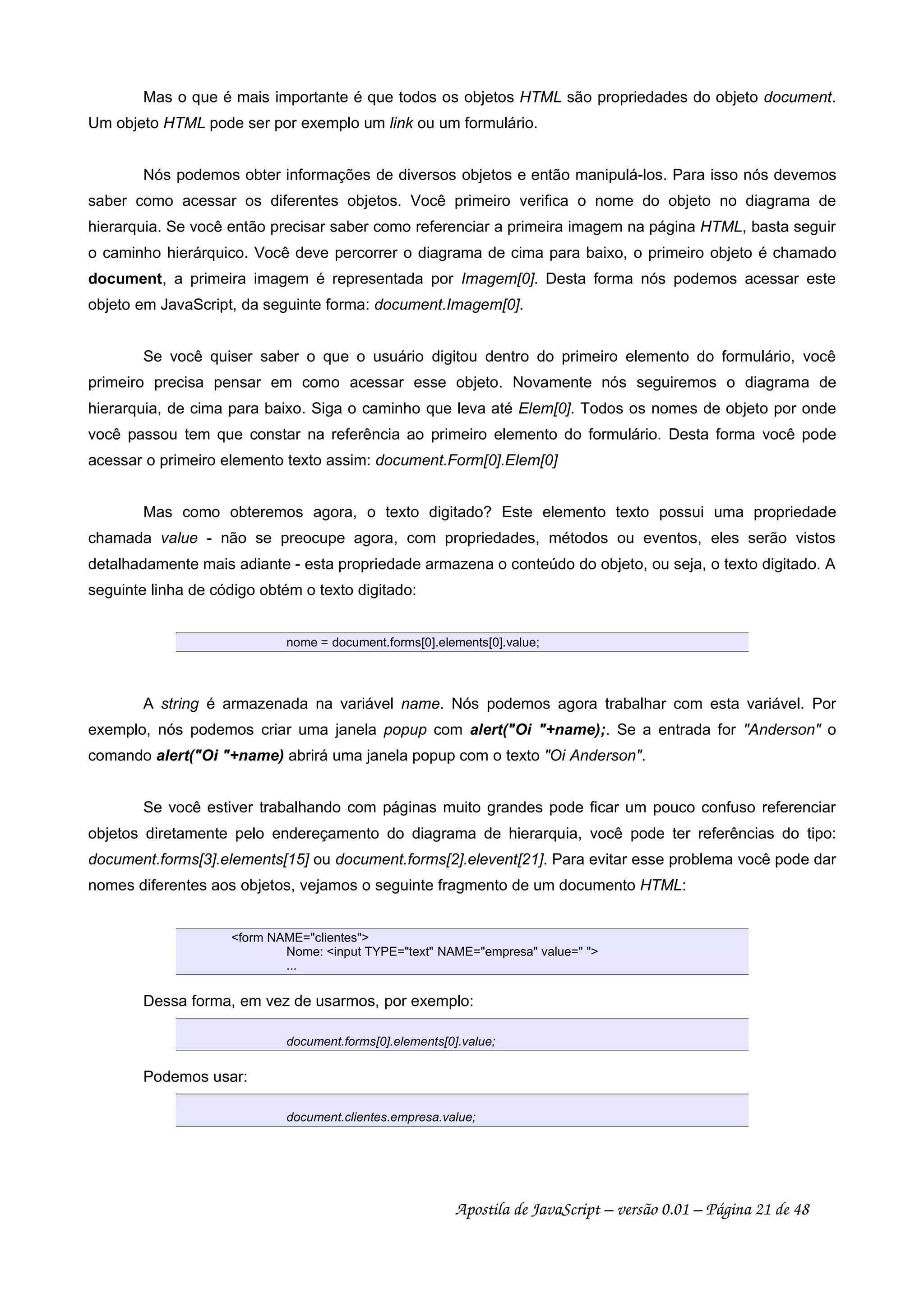 Mas o que é mais importante é que todos os objetos HTML são propriedades do objeto document.
Um objeto HTML pode ser por exemplo um link ou um formulário.
Nós podemos obter informações de diversos objetos e então manipulá-los. Para isso nós devemos
saber como acessar os diferentes objetos. Você primeiro verifica o nome do objeto no diagrama de
hierarquia. Se você então precisar saber como referenciar a primeira imagem na página HTML, basta seguir
o caminho hierárquico. Você deve percorrer o diagrama de cima para baixo, o primeiro objeto é chamado
document, a primeira imagem é representada por Imagem[0]. Desta forma nós podemos acessar este
objeto em JavaScript, da seguinte forma: document.Imagem[0].
Se você quiser saber o que o usuário digitou dentro do primeiro elemento do formulário, você
primeiro precisa pensar em como acessar esse objeto. Novamente nós seguiremos o diagrama de
hierarquia, de cima para baixo. Siga o caminho que leva até Elem[0]. Todos os nomes de objeto por onde
você passou tem que constar na referência ao primeiro elemento do formulário. Desta forma você pode
acessar o primeiro elemento texto assim: document.Form[0].Elem[0]
Mas como obteremos agora, o texto digitado? Este elemento texto possui uma propriedade
chamada value - não se preocupe agora, com propriedades, métodos ou eventos, eles serão vistos
detalhadamente mais adiante - esta propriedade armazena o conteúdo do objeto, ou seja, o texto digitado. A
seguinte linha de código obtém o texto digitado:
nome = document.forms[0].elements[0].value;
A string é armazenada na variável name. Nós podemos agora trabalhar com esta variável. Por
exemplo, nós podemos criar uma janela popup com alert(Oi +name);. Se a entrada for Anderson o
comando alert(Oi +name) abrirá uma janela popup com o texto Oi Anderson.
Se você estiver trabalhando com páginas muito grandes pode ficar um pouco confuso referenciar
objetos diretamente pelo endereçamento do diagrama de hierarquia, você pode ter referências do tipo:
document.forms[3].elements[15] ou document.forms[2].elevent[21]. Para evitar esse problema você pode dar
nomes diferentes aos objetos, vejamos o seguinte fragmento de um documento HTML:
form NAME=clientes
Nome: input TYPE=text NAME=empresa value= 
...
Dessa forma, em vez de usarmos, por exemplo:
document.forms[0].elements[0].value;
Podemos usar:
document.clientes.empresa.value;
Apostila de JavaScript – versão 0.01 – Página 21 de 48
 