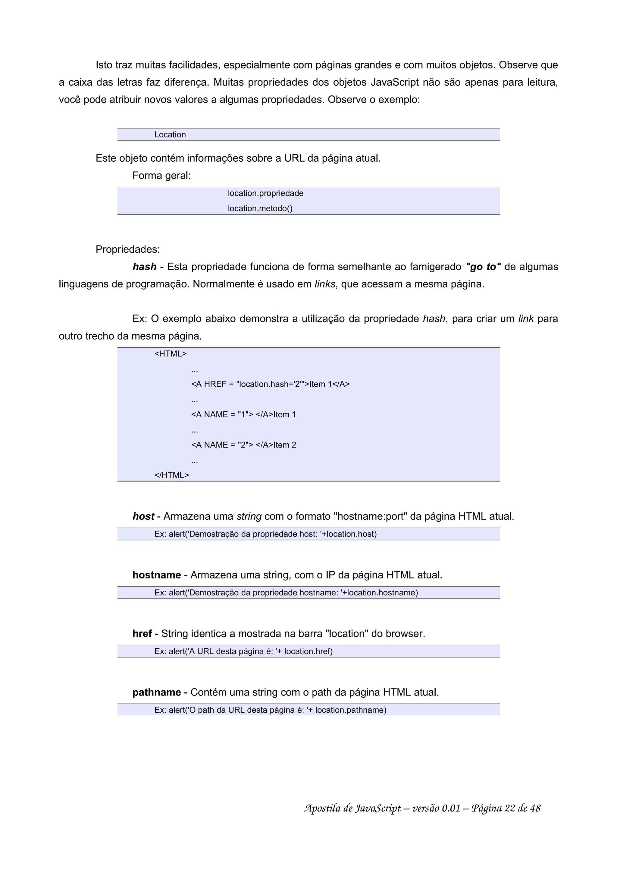 Isto traz muitas facilidades, especialmente com páginas grandes e com muitos objetos. Observe que
a caixa das letras faz diferença. Muitas propriedades dos objetos JavaScript não são apenas para leitura,
você pode atribuir novos valores a algumas propriedades. Observe o exemplo:
Location
Este objeto contém informações sobre a URL da página atual.
Forma geral:
location.propriedade
location.metodo()
Propriedades:
hash - Esta propriedade funciona de forma semelhante ao famigerado go to de algumas
linguagens de programação. Normalmente é usado em links, que acessam a mesma página.
Ex: O exemplo abaixo demonstra a utilização da propriedade hash, para criar um link para
outro trecho da mesma página.
HTML
...
A HREF = location.hash='2'Item 1/A
...
A NAME = 1 /AItem 1
...
A NAME = 2 /AItem 2
...
/HTML
host - Armazena uma string com o formato hostname:port da página HTML atual.
Ex: alert('Demostração da propriedade host: '+location.host)
hostname - Armazena uma string, com o IP da página HTML atual.
Ex: alert('Demostração da propriedade hostname: '+location.hostname)
href - String identica a mostrada na barra location do browser.
Ex: alert('A URL desta página é: '+ location.href)
pathname - Contém uma string com o path da página HTML atual.
Ex: alert('O path da URL desta página é: '+ location.pathname)
Apostila de JavaScript – versão 0.01 – Página 22 de 48
 