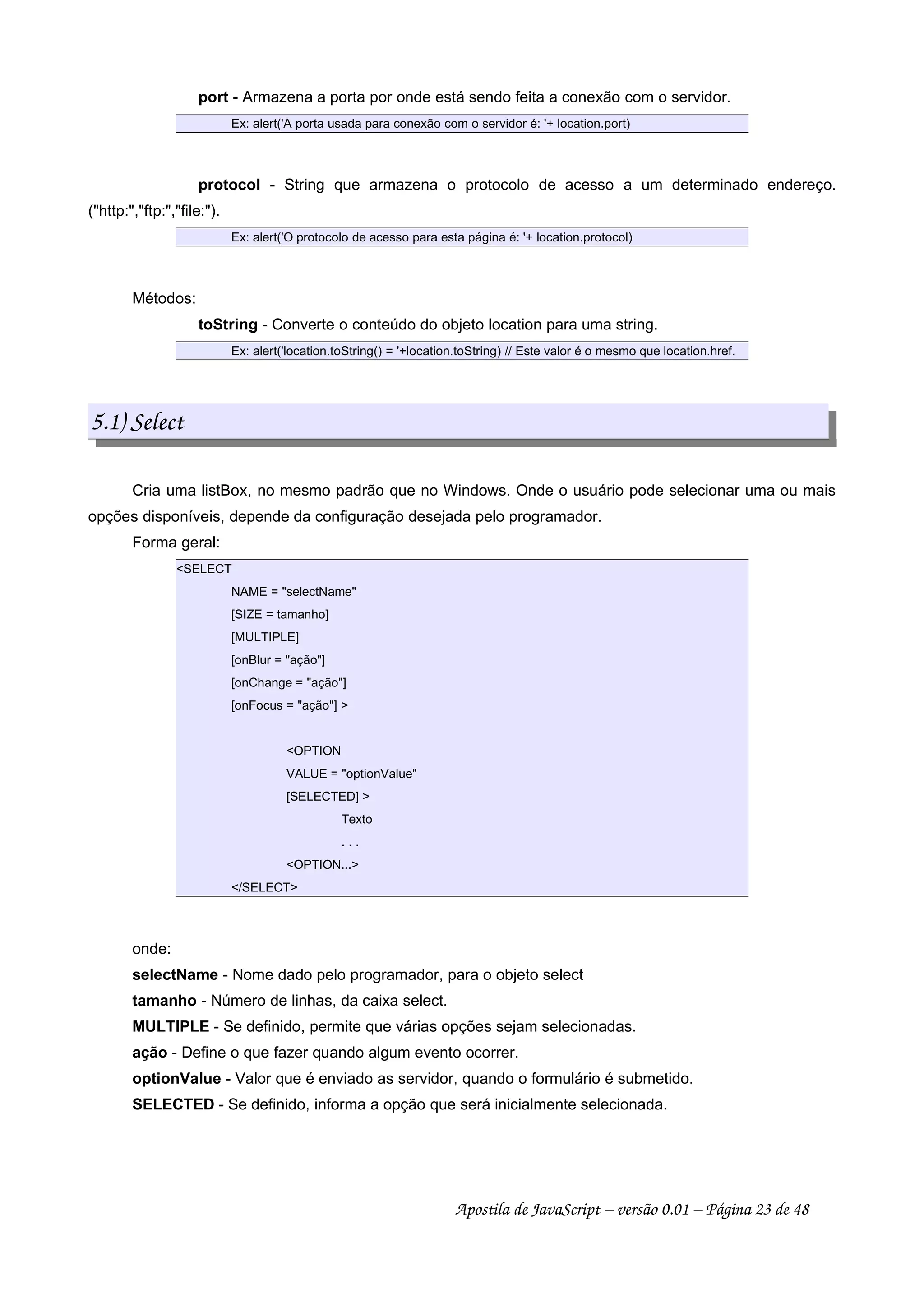 port - Armazena a porta por onde está sendo feita a conexão com o servidor.
Ex: alert('A porta usada para conexão com o servidor é: '+ location.port)
protocol - String que armazena o protocolo de acesso a um determinado endereço.
(http:,ftp:,file:).
Ex: alert('O protocolo de acesso para esta página é: '+ location.protocol)
Métodos:
toString - Converte o conteúdo do objeto location para uma string.
Ex: alert('location.toString() = '+location.toString) // Este valor é o mesmo que location.href.
5.1) Select
Cria uma listBox, no mesmo padrão que no Windows. Onde o usuário pode selecionar uma ou mais
opções disponíveis, depende da configuração desejada pelo programador.
Forma geral:
SELECT
NAME = selectName
[SIZE = tamanho]
[MULTIPLE]
[onBlur = ação]
[onChange = ação]
[onFocus = ação] 
OPTION
VALUE = optionValue
[SELECTED] 
Texto
. . .
OPTION...
/SELECT
onde:
selectName - Nome dado pelo programador, para o objeto select
tamanho - Número de linhas, da caixa select.
MULTIPLE - Se definido, permite que várias opções sejam selecionadas.
ação - Define o que fazer quando algum evento ocorrer.
optionValue - Valor que é enviado as servidor, quando o formulário é submetido.
SELECTED - Se definido, informa a opção que será inicialmente selecionada.
Apostila de JavaScript – versão 0.01 – Página 23 de 48
 