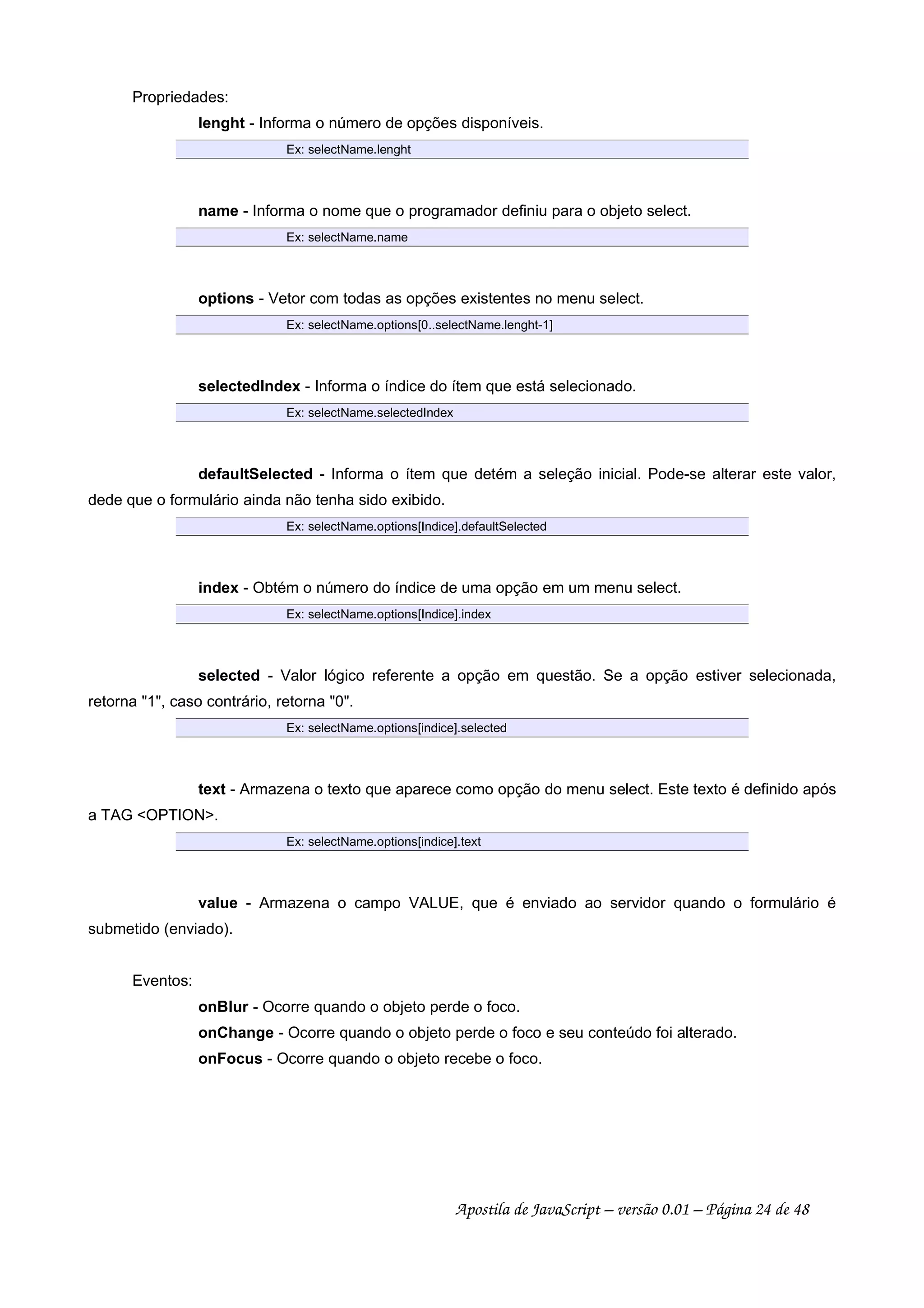 Propriedades:
lenght - Informa o número de opções disponíveis.
Ex: selectName.lenght
name - Informa o nome que o programador definiu para o objeto select.
Ex: selectName.name
options - Vetor com todas as opções existentes no menu select.
Ex: selectName.options[0..selectName.lenght-1]
selectedIndex - Informa o índice do ítem que está selecionado.
Ex: selectName.selectedIndex
defaultSelected - Informa o ítem que detém a seleção inicial. Pode-se alterar este valor,
dede que o formulário ainda não tenha sido exibido.
Ex: selectName.options[Indice].defaultSelected
index - Obtém o número do índice de uma opção em um menu select.
Ex: selectName.options[Indice].index
selected - Valor lógico referente a opção em questão. Se a opção estiver selecionada,
retorna 1, caso contrário, retorna 0.
Ex: selectName.options[indice].selected
text - Armazena o texto que aparece como opção do menu select. Este texto é definido após
a TAG OPTION.
Ex: selectName.options[indice].text
value - Armazena o campo VALUE, que é enviado ao servidor quando o formulário é
submetido (enviado).
Eventos:
onBlur - Ocorre quando o objeto perde o foco.
onChange - Ocorre quando o objeto perde o foco e seu conteúdo foi alterado.
onFocus - Ocorre quando o objeto recebe o foco.
Apostila de JavaScript – versão 0.01 – Página 24 de 48
 