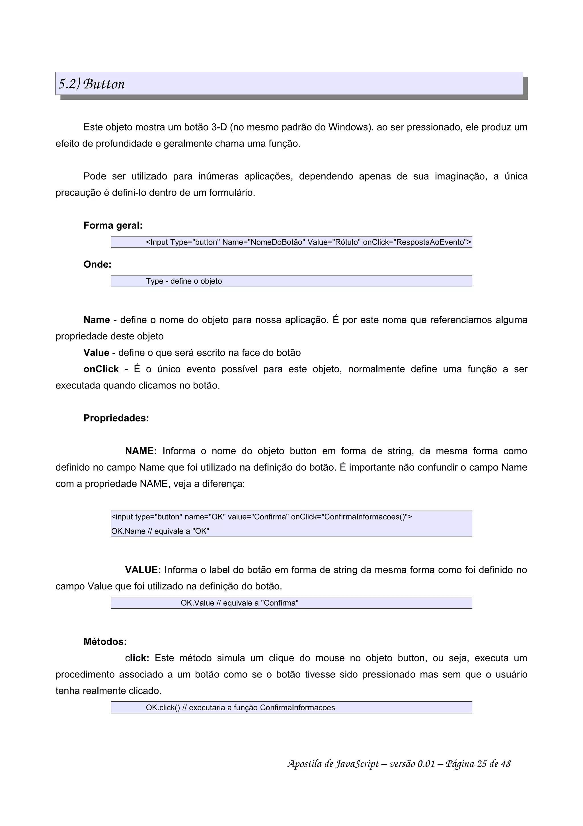 5.2) Button
Este objeto mostra um botão 3-D (no mesmo padrão do Windows). ao ser pressionado, ele produz um
efeito de profundidade e geralmente chama uma função.
Pode ser utilizado para inúmeras aplicações, dependendo apenas de sua imaginação, a única
precaução é defini-lo dentro de um formulário.
Forma geral:
Input Type=button Name=NomeDoBotão Value=Rótulo onClick=RespostaAoEvento
Onde:
Type - define o objeto
Name - define o nome do objeto para nossa aplicação. É por este nome que referenciamos alguma
propriedade deste objeto
Value - define o que será escrito na face do botão
onClick - É o único evento possível para este objeto, normalmente define uma função a ser
executada quando clicamos no botão.
Propriedades:
NAME: Informa o nome do objeto button em forma de string, da mesma forma como
definido no campo Name que foi utilizado na definição do botão. É importante não confundir o campo Name
com a propriedade NAME, veja a diferença:
input type=button name=OK value=Confirma onClick=ConfirmaInformacoes()
OK.Name // equivale a OK
VALUE: Informa o label do botão em forma de string da mesma forma como foi definido no
campo Value que foi utilizado na definição do botão.
OK.Value // equivale a Confirma
Métodos:
click: Este método simula um clique do mouse no objeto button, ou seja, executa um
procedimento associado a um botão como se o botão tivesse sido pressionado mas sem que o usuário
tenha realmente clicado.
OK.click() // executaria a função ConfirmaInformacoes
Apostila de JavaScript – versão 0.01 – Página 25 de 48
 