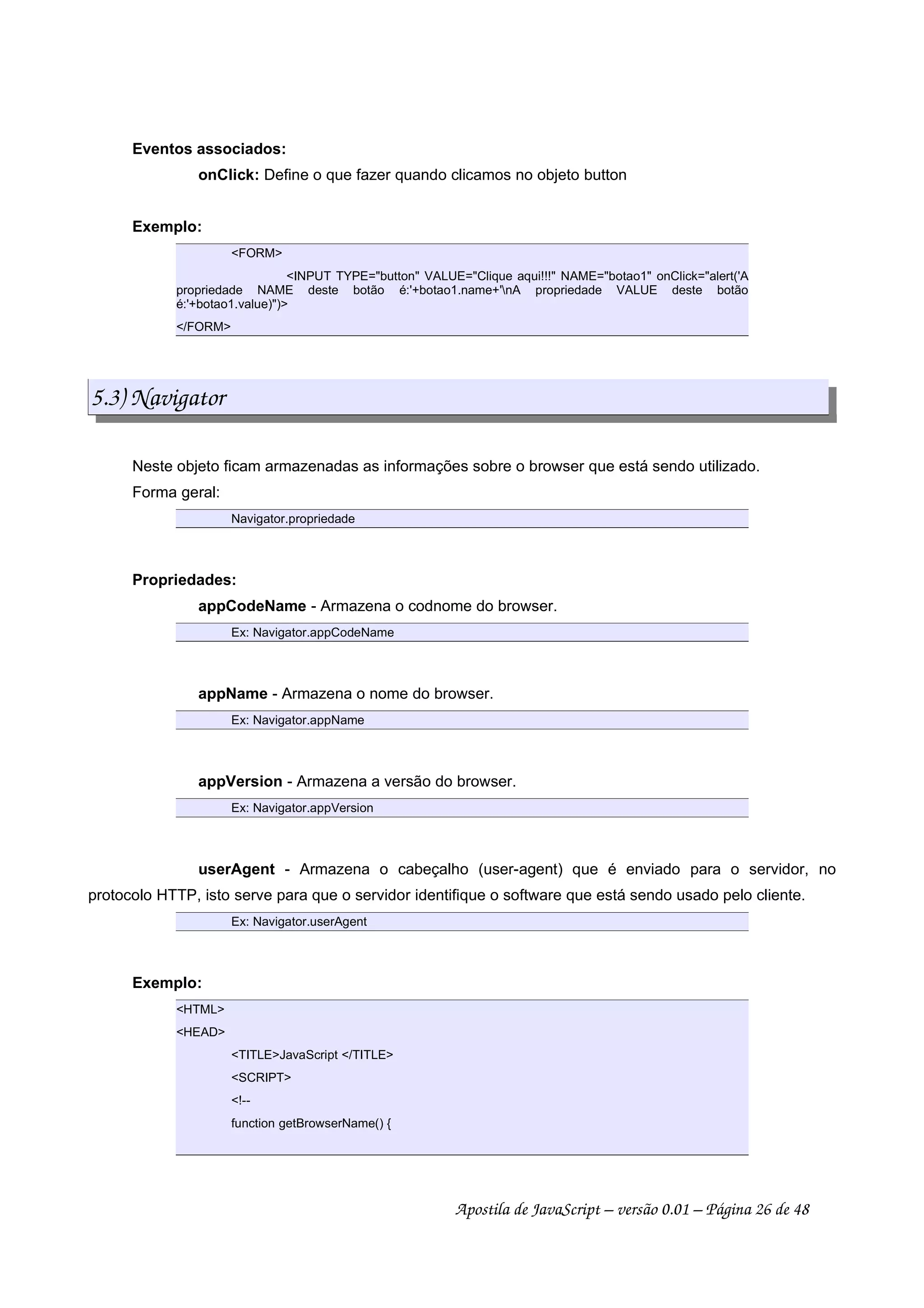 Eventos associados:
onClick: Define o que fazer quando clicamos no objeto button
Exemplo:
FORM
INPUT TYPE=button VALUE=Clique aqui!!! NAME=botao1 onClick=alert('A
propriedade NAME deste botão é:'+botao1.name+'nA propriedade VALUE deste botão
é:'+botao1.value))
/FORM
5.3) Navigator
Neste objeto ficam armazenadas as informações sobre o browser que está sendo utilizado.
Forma geral:
Navigator.propriedade
Propriedades:
appCodeName - Armazena o codnome do browser.
Ex: Navigator.appCodeName
appName - Armazena o nome do browser.
Ex: Navigator.appName
appVersion - Armazena a versão do browser.
Ex: Navigator.appVersion
userAgent - Armazena o cabeçalho (user-agent) que é enviado para o servidor, no
protocolo HTTP, isto serve para que o servidor identifique o software que está sendo usado pelo cliente.
Ex: Navigator.userAgent
Exemplo:
HTML
HEAD
TITLEJavaScript /TITLE
SCRIPT
!--
function getBrowserName() {
Apostila de JavaScript – versão 0.01 – Página 26 de 48
 