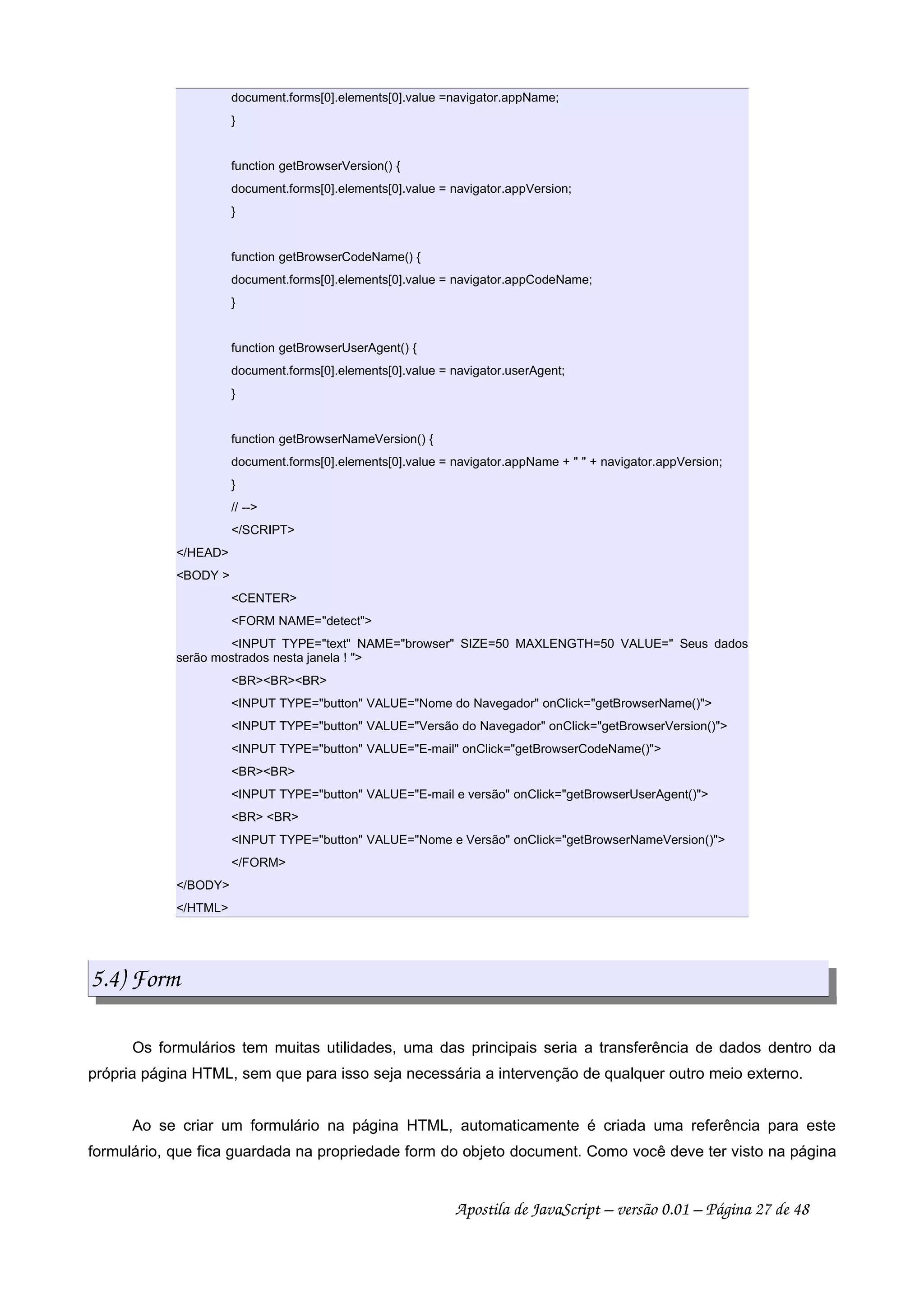 document.forms[0].elements[0].value =navigator.appName;
}
function getBrowserVersion() {
document.forms[0].elements[0].value = navigator.appVersion;
}
function getBrowserCodeName() {
document.forms[0].elements[0].value = navigator.appCodeName;
}
function getBrowserUserAgent() {
document.forms[0].elements[0].value = navigator.userAgent;
}
function getBrowserNameVersion() {
document.forms[0].elements[0].value = navigator.appName +   + navigator.appVersion;
}
// --
/SCRIPT
/HEAD
BODY 
CENTER
FORM NAME=detect
INPUT TYPE=text NAME=browser SIZE=50 MAXLENGTH=50 VALUE= Seus dados
serão mostrados nesta janela ! 
BRBRBR
INPUT TYPE=button VALUE=Nome do Navegador onClick=getBrowserName()
INPUT TYPE=button VALUE=Versão do Navegador onClick=getBrowserVersion()
INPUT TYPE=button VALUE=E-mail onClick=getBrowserCodeName()
BRBR
INPUT TYPE=button VALUE=E-mail e versão onClick=getBrowserUserAgent()
BR BR
INPUT TYPE=button VALUE=Nome e Versão onClick=getBrowserNameVersion()
/FORM
/BODY
/HTML
5.4) Form
Os formulários tem muitas utilidades, uma das principais seria a transferência de dados dentro da
própria página HTML, sem que para isso seja necessária a intervenção de qualquer outro meio externo.
Ao se criar um formulário na página HTML, automaticamente é criada uma referência para este
formulário, que fica guardada na propriedade form do objeto document. Como você deve ter visto na página
Apostila de JavaScript – versão 0.01 – Página 27 de 48
 