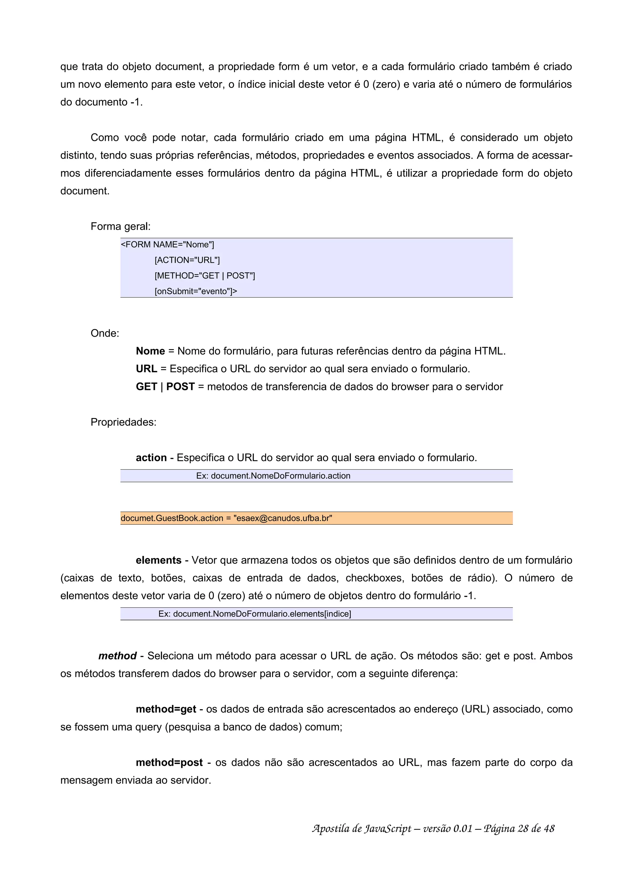 que trata do objeto document, a propriedade form é um vetor, e a cada formulário criado também é criado
um novo elemento para este vetor, o índice inicial deste vetor é 0 (zero) e varia até o número de formulários
do documento -1.
Como você pode notar, cada formulário criado em uma página HTML, é considerado um objeto
distinto, tendo suas próprias referências, métodos, propriedades e eventos associados. A forma de acessar-
mos diferenciadamente esses formulários dentro da página HTML, é utilizar a propriedade form do objeto
document.
Forma geral:
FORM NAME=Nome]
[ACTION=URL]
[METHOD=GET | POST]
[onSubmit=evento]
Onde:
Nome = Nome do formulário, para futuras referências dentro da página HTML.
URL = Especifica o URL do servidor ao qual sera enviado o formulario.
GET | POST = metodos de transferencia de dados do browser para o servidor
Propriedades:
action - Especifica o URL do servidor ao qual sera enviado o formulario.
Ex: document.NomeDoFormulario.action
documet.GuestBook.action = esaex@canudos.ufba.br
elements - Vetor que armazena todos os objetos que são definidos dentro de um formulário
(caixas de texto, botões, caixas de entrada de dados, checkboxes, botões de rádio). O número de
elementos deste vetor varia de 0 (zero) até o número de objetos dentro do formulário -1.
Ex: document.NomeDoFormulario.elements[indice]
method - Seleciona um método para acessar o URL de ação. Os métodos são: get e post. Ambos
os métodos transferem dados do browser para o servidor, com a seguinte diferença:
method=get - os dados de entrada são acrescentados ao endereço (URL) associado, como
se fossem uma query (pesquisa a banco de dados) comum;
method=post - os dados não são acrescentados ao URL, mas fazem parte do corpo da
mensagem enviada ao servidor.
Apostila de JavaScript – versão 0.01 – Página 28 de 48
 