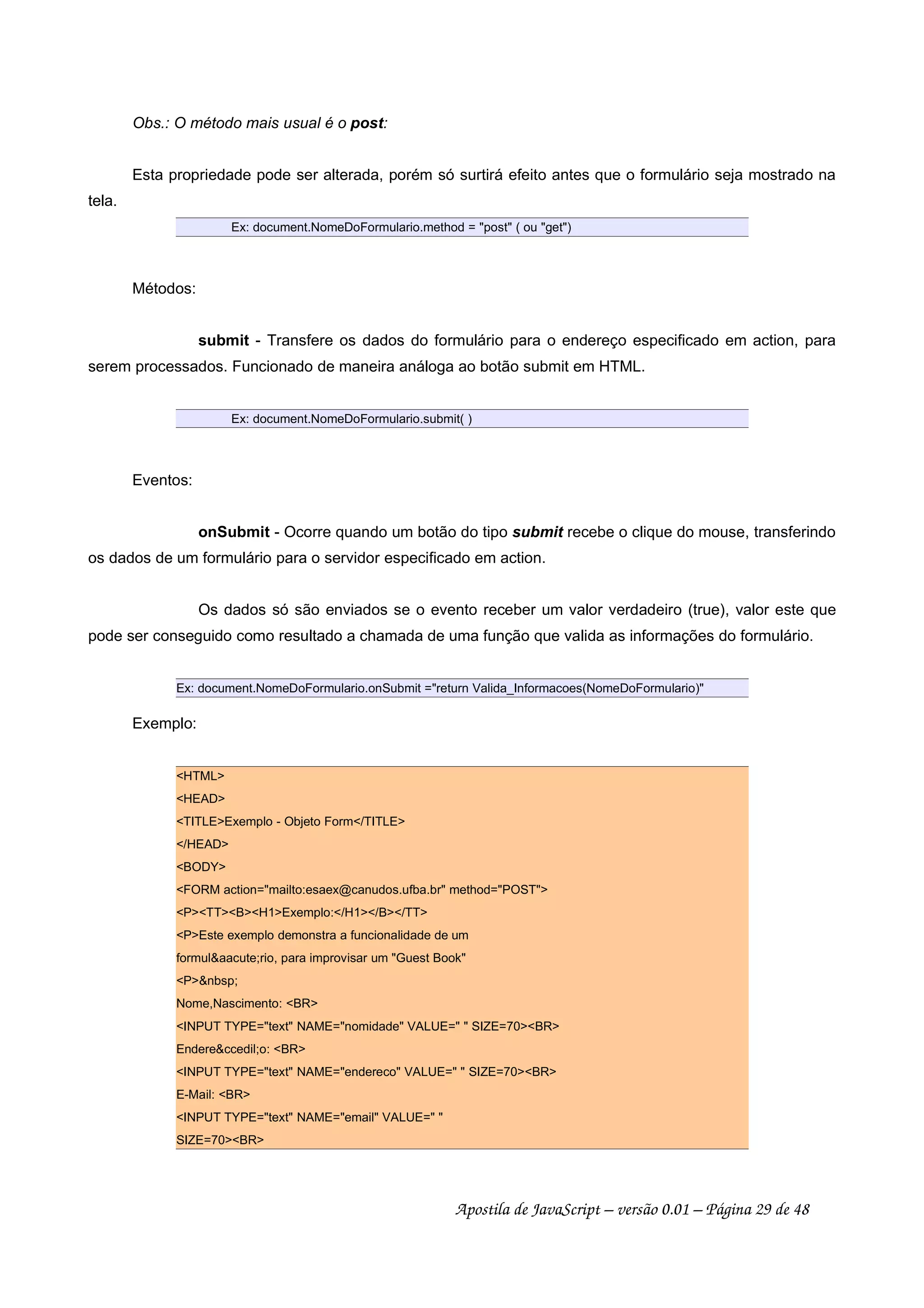 Obs.: O método mais usual é o post:
Esta propriedade pode ser alterada, porém só surtirá efeito antes que o formulário seja mostrado na
tela.
Ex: document.NomeDoFormulario.method = post ( ou get)
Métodos:
submit - Transfere os dados do formulário para o endereço especificado em action, para
serem processados. Funcionado de maneira análoga ao botão submit em HTML.
Ex: document.NomeDoFormulario.submit( )
Eventos:
onSubmit - Ocorre quando um botão do tipo submit recebe o clique do mouse, transferindo
os dados de um formulário para o servidor especificado em action.
Os dados só são enviados se o evento receber um valor verdadeiro (true), valor este que
pode ser conseguido como resultado a chamada de uma função que valida as informações do formulário.
Ex: document.NomeDoFormulario.onSubmit =return Valida_Informacoes(NomeDoFormulario)
Exemplo:
HTML
HEAD
TITLEExemplo - Objeto Form/TITLE
/HEAD
BODY
FORM action=mailto:esaex@canudos.ufba.br method=POST
PTTBH1Exemplo:/H1/B/TT
PEste exemplo demonstra a funcionalidade de um
formulaacute;rio, para improvisar um Guest Book
Pnbsp;
Nome,Nascimento: BR
INPUT TYPE=text NAME=nomidade VALUE=  SIZE=70BR
Endereccedil;o: BR
INPUT TYPE=text NAME=endereco VALUE=  SIZE=70BR
E-Mail: BR
INPUT TYPE=text NAME=email VALUE= 
SIZE=70BR
Apostila de JavaScript – versão 0.01 – Página 29 de 48
 
