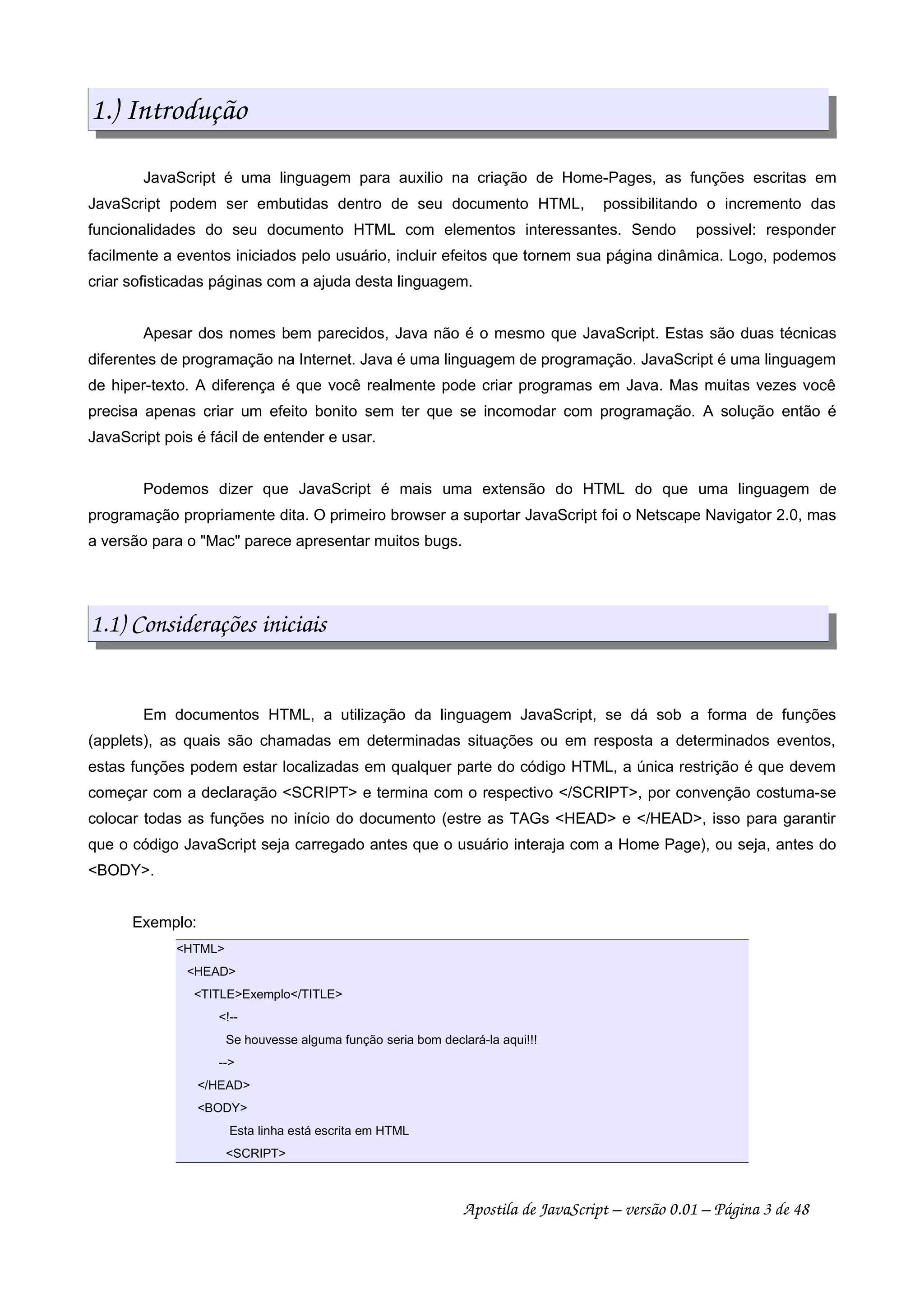 1.) Introdução
JavaScript é uma linguagem para auxilio na criação de Home-Pages, as funções escritas em
JavaScript podem ser embutidas dentro de seu documento HTML, possibilitando o incremento das
funcionalidades do seu documento HTML com elementos interessantes. Sendo possivel: responder
facilmente a eventos iniciados pelo usuário, incluir efeitos que tornem sua página dinâmica. Logo, podemos
criar sofisticadas páginas com a ajuda desta linguagem.
Apesar dos nomes bem parecidos, Java não é o mesmo que JavaScript. Estas são duas técnicas
diferentes de programação na Internet. Java é uma linguagem de programação. JavaScript é uma linguagem
de hiper-texto. A diferença é que você realmente pode criar programas em Java. Mas muitas vezes você
precisa apenas criar um efeito bonito sem ter que se incomodar com programação. A solução então é
JavaScript pois é fácil de entender e usar.
Podemos dizer que JavaScript é mais uma extensão do HTML do que uma linguagem de
programação propriamente dita. O primeiro browser a suportar JavaScript foi o Netscape Navigator 2.0, mas
a versão para o "Mac" parece apresentar muitos bugs.
1.1) Considerações iniciais
Em documentos HTML, a utilização da linguagem JavaScript, se dá sob a forma de funções
(applets), as quais são chamadas em determinadas situações ou em resposta a determinados eventos,
estas funções podem estar localizadas em qualquer parte do código HTML, a única restrição é que devem
começar com a declaração <SCRIPT> e termina com o respectivo </SCRIPT>, por convenção costuma-se
colocar todas as funções no início do documento (estre as TAGs <HEAD> e </HEAD>, isso para garantir
que o código JavaScript seja carregado antes que o usuário interaja com a Home Page), ou seja, antes do
<BODY>.
Exemplo:
<HTML>
<HEAD>
<TITLE>Exemplo</TITLE>
<!--
Se houvesse alguma função seria bom declará-la aqui!!!
-->
</HEAD>
<BODY>
Esta linha está escrita em HTML
<SCRIPT>
Apostila de JavaScript – versão 0.01 – Página 3 de 48
 