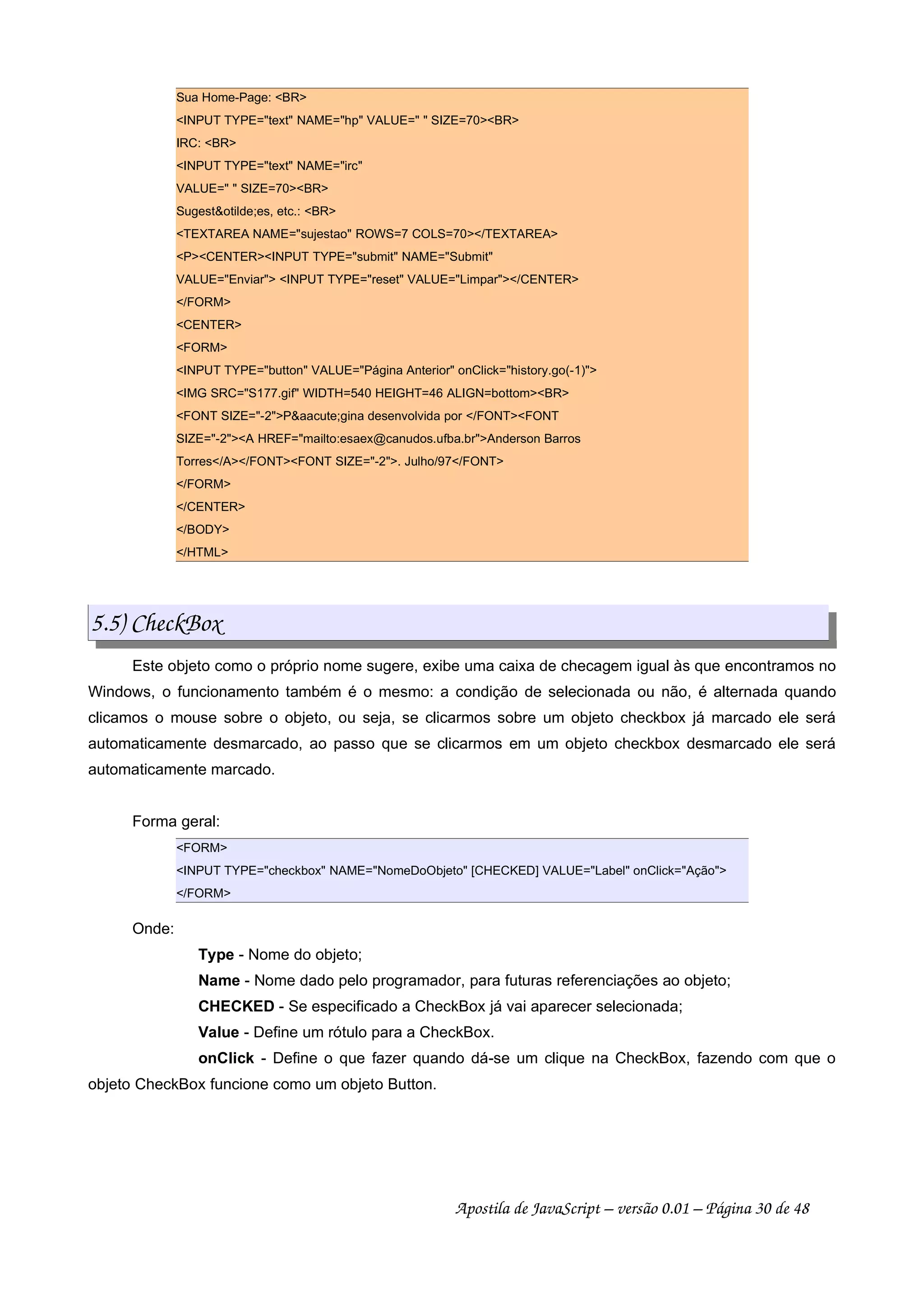 Sua Home-Page: BR
INPUT TYPE=text NAME=hp VALUE=  SIZE=70BR
IRC: BR
INPUT TYPE=text NAME=irc
VALUE=  SIZE=70BR
Sugestotilde;es, etc.: BR
TEXTAREA NAME=sujestao ROWS=7 COLS=70/TEXTAREA
PCENTERINPUT TYPE=submit NAME=Submit
VALUE=Enviar INPUT TYPE=reset VALUE=Limpar/CENTER
/FORM
CENTER
FORM
INPUT TYPE=button VALUE=Página Anterior onClick=history.go(-1)
IMG SRC=S177.gif WIDTH=540 HEIGHT=46 ALIGN=bottomBR
FONT SIZE=-2Paacute;gina desenvolvida por /FONTFONT
SIZE=-2A HREF=mailto:esaex@canudos.ufba.brAnderson Barros
Torres/A/FONTFONT SIZE=-2. Julho/97/FONT
/FORM
/CENTER
/BODY
/HTML
5.5) CheckBox
Este objeto como o próprio nome sugere, exibe uma caixa de checagem igual às que encontramos no
Windows, o funcionamento também é o mesmo: a condição de selecionada ou não, é alternada quando
clicamos o mouse sobre o objeto, ou seja, se clicarmos sobre um objeto checkbox já marcado ele será
automaticamente desmarcado, ao passo que se clicarmos em um objeto checkbox desmarcado ele será
automaticamente marcado.
Forma geral:
FORM
INPUT TYPE=checkbox NAME=NomeDoObjeto [CHECKED] VALUE=Label onClick=Ação
/FORM
Onde:
Type - Nome do objeto;
Name - Nome dado pelo programador, para futuras referenciações ao objeto;
CHECKED - Se especificado a CheckBox já vai aparecer selecionada;
Value - Define um rótulo para a CheckBox.
onClick - Define o que fazer quando dá-se um clique na CheckBox, fazendo com que o
objeto CheckBox funcione como um objeto Button.
Apostila de JavaScript – versão 0.01 – Página 30 de 48
 
