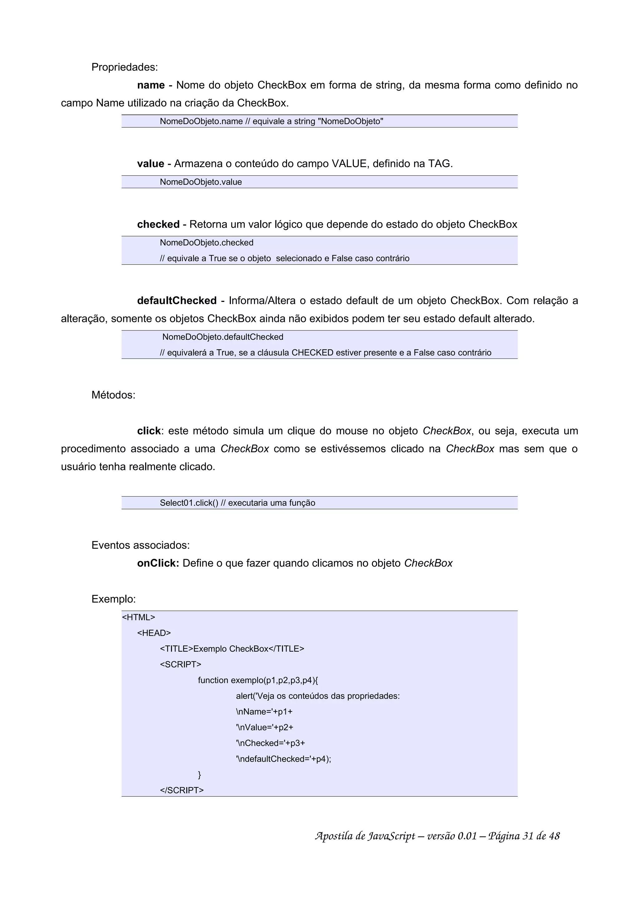 Propriedades:
name - Nome do objeto CheckBox em forma de string, da mesma forma como definido no
campo Name utilizado na criação da CheckBox.
NomeDoObjeto.name // equivale a string NomeDoObjeto
value - Armazena o conteúdo do campo VALUE, definido na TAG.
NomeDoObjeto.value
checked - Retorna um valor lógico que depende do estado do objeto CheckBox
NomeDoObjeto.checked
// equivale a True se o objeto selecionado e False caso contrário
defaultChecked - Informa/Altera o estado default de um objeto CheckBox. Com relação a
alteração, somente os objetos CheckBox ainda não exibidos podem ter seu estado default alterado.
NomeDoObjeto.defaultChecked
// equivalerá a True, se a cláusula CHECKED estiver presente e a False caso contrário
Métodos:
click: este método simula um clique do mouse no objeto CheckBox, ou seja, executa um
procedimento associado a uma CheckBox como se estivéssemos clicado na CheckBox mas sem que o
usuário tenha realmente clicado.
Select01.click() // executaria uma função
Eventos associados:
onClick: Define o que fazer quando clicamos no objeto CheckBox
Exemplo:
HTML
HEAD
TITLEExemplo CheckBox/TITLE
SCRIPT
function exemplo(p1,p2,p3,p4){
alert('Veja os conteúdos das propriedades:
nName='+p1+
'nValue='+p2+
'nChecked='+p3+
'ndefaultChecked='+p4);
}
/SCRIPT
Apostila de JavaScript – versão 0.01 – Página 31 de 48
 