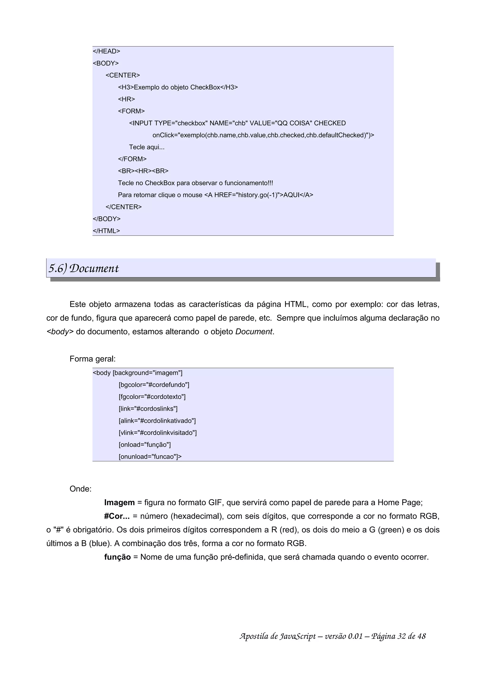 /HEAD
BODY
CENTER
H3Exemplo do objeto CheckBox/H3
HR
FORM
INPUT TYPE=checkbox NAME=chb VALUE=QQ COISA CHECKED
onClick=exemplo(chb.name,chb.value,chb.checked,chb.defaultChecked))
Tecle aqui...
/FORM
BRHRBR
Tecle no CheckBox para observar o funcionamento!!!
Para retornar clique o mouse A HREF=history.go(-1)AQUI/A
/CENTER
/BODY
/HTML
5.6) Document
Este objeto armazena todas as características da página HTML, como por exemplo: cor das letras,
cor de fundo, figura que aparecerá como papel de parede, etc. Sempre que incluímos alguma declaração no
body do documento, estamos alterando o objeto Document.
Forma geral:
body [background=imagem]
[bgcolor=#cordefundo]
[fgcolor=#cordotexto]
[link=#cordoslinks]
[alink=#cordolinkativado]
[vlink=#cordolinkvisitado]
[onload=função]
[onunload=funcao]
Onde:
Imagem = figura no formato GIF, que servirá como papel de parede para a Home Page;
#Cor... = número (hexadecimal), com seis dígitos, que corresponde a cor no formato RGB,
o # é obrigatório. Os dois primeiros dígitos correspondem a R (red), os dois do meio a G (green) e os dois
últimos a B (blue). A combinação dos três, forma a cor no formato RGB.
função = Nome de uma função pré-definida, que será chamada quando o evento ocorrer.
Apostila de JavaScript – versão 0.01 – Página 32 de 48
 