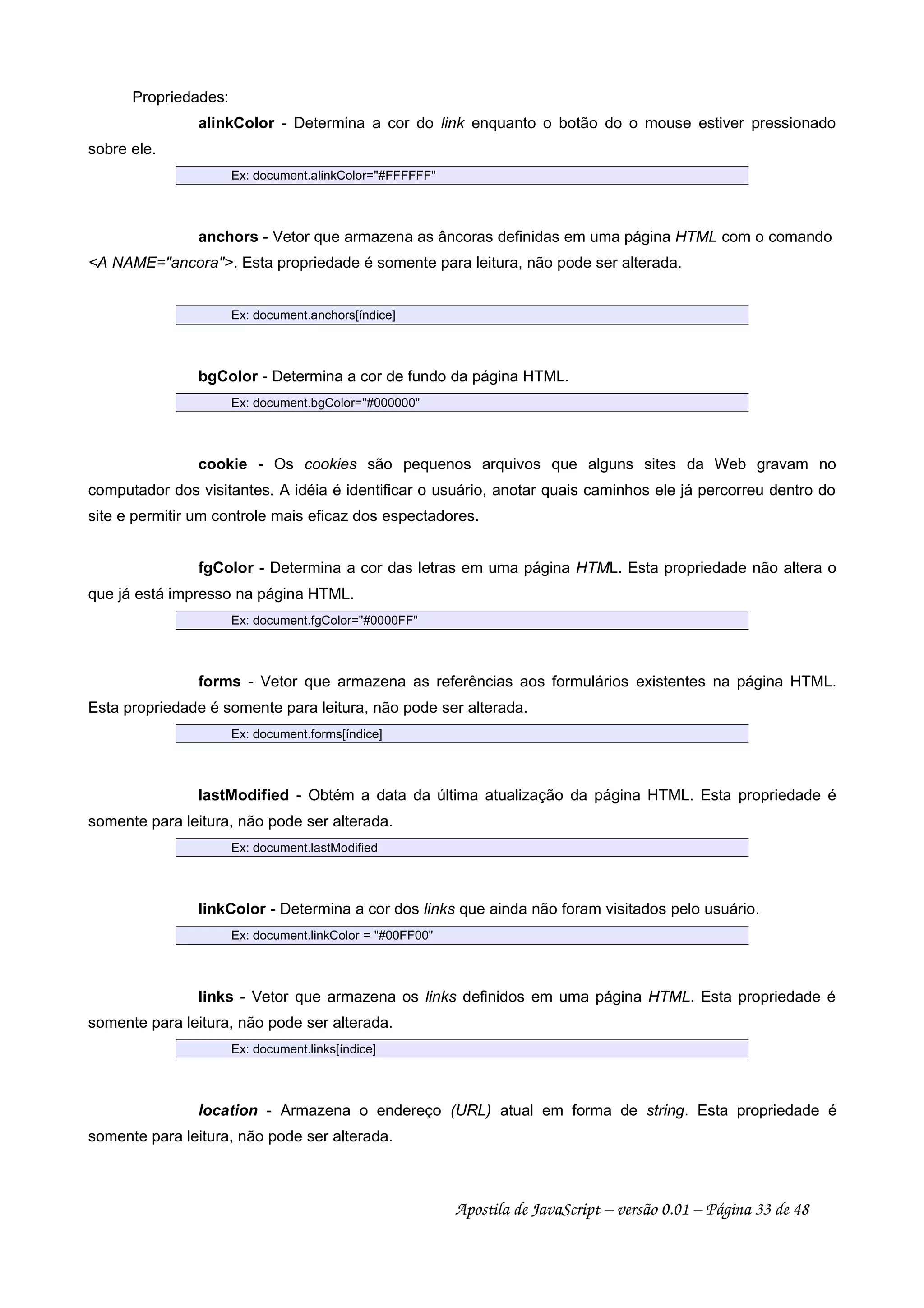 Propriedades:
alinkColor - Determina a cor do link enquanto o botão do o mouse estiver pressionado
sobre ele.
Ex: document.alinkColor=#FFFFFF
anchors - Vetor que armazena as âncoras definidas em uma página HTML com o comando
A NAME=ancora. Esta propriedade é somente para leitura, não pode ser alterada.
Ex: document.anchors[índice]
bgColor - Determina a cor de fundo da página HTML.
Ex: document.bgColor=#000000
cookie - Os cookies são pequenos arquivos que alguns sites da Web gravam no
computador dos visitantes. A idéia é identificar o usuário, anotar quais caminhos ele já percorreu dentro do
site e permitir um controle mais eficaz dos espectadores.
fgColor - Determina a cor das letras em uma página HTML. Esta propriedade não altera o
que já está impresso na página HTML.
Ex: document.fgColor=#0000FF
forms - Vetor que armazena as referências aos formulários existentes na página HTML.
Esta propriedade é somente para leitura, não pode ser alterada.
Ex: document.forms[índice]
lastModified - Obtém a data da última atualização da página HTML. Esta propriedade é
somente para leitura, não pode ser alterada.
Ex: document.lastModified
linkColor - Determina a cor dos links que ainda não foram visitados pelo usuário.
Ex: document.linkColor = #00FF00
links - Vetor que armazena os links definidos em uma página HTML. Esta propriedade é
somente para leitura, não pode ser alterada.
Ex: document.links[índice]
location - Armazena o endereço (URL) atual em forma de string. Esta propriedade é
somente para leitura, não pode ser alterada.
Apostila de JavaScript – versão 0.01 – Página 33 de 48
 
