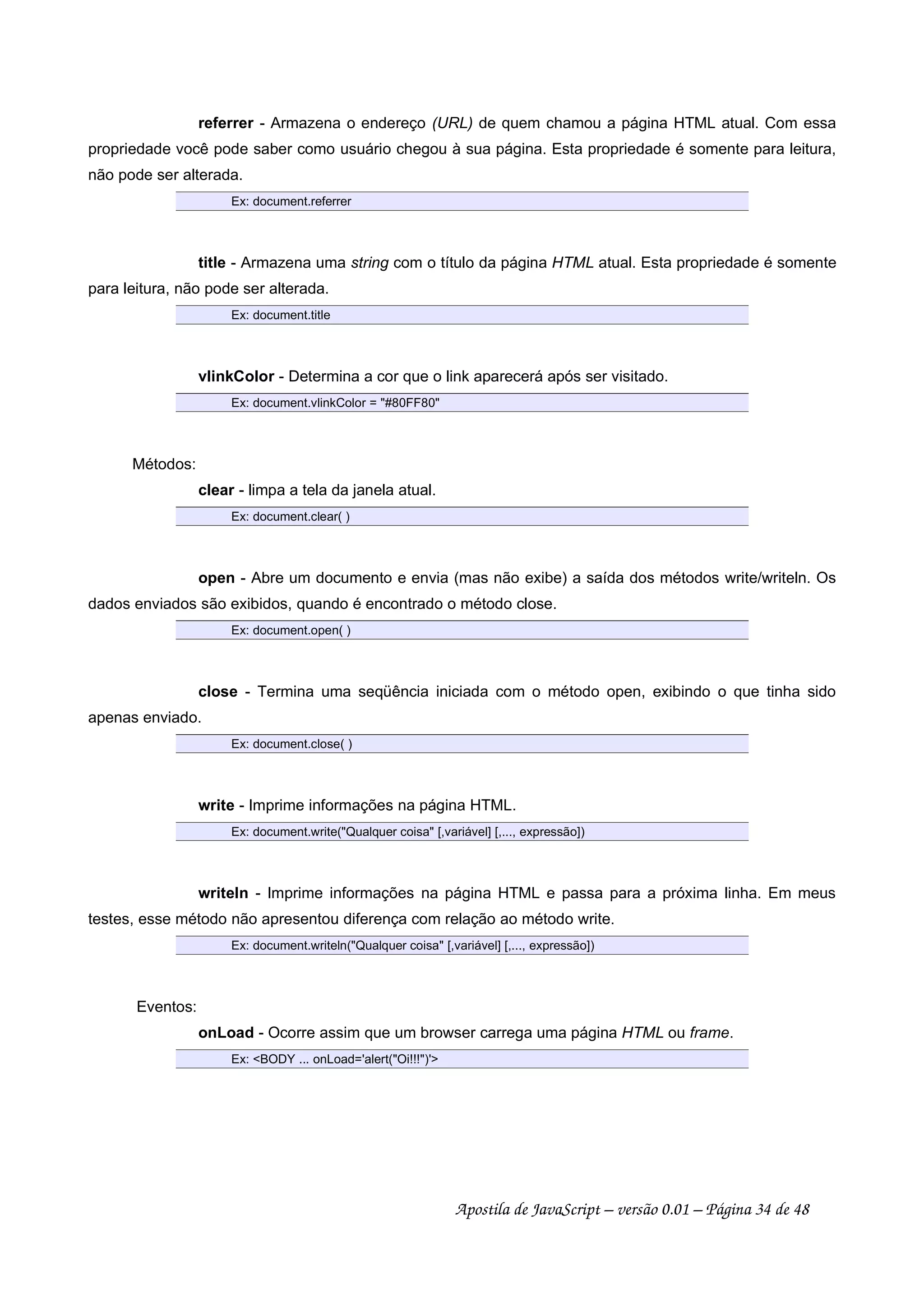referrer - Armazena o endereço (URL) de quem chamou a página HTML atual. Com essa
propriedade você pode saber como usuário chegou à sua página. Esta propriedade é somente para leitura,
não pode ser alterada.
Ex: document.referrer
title - Armazena uma string com o título da página HTML atual. Esta propriedade é somente
para leitura, não pode ser alterada.
Ex: document.title
vlinkColor - Determina a cor que o link aparecerá após ser visitado.
Ex: document.vlinkColor = #80FF80
Métodos:
clear - limpa a tela da janela atual.
Ex: document.clear( )
open - Abre um documento e envia (mas não exibe) a saída dos métodos write/writeln. Os
dados enviados são exibidos, quando é encontrado o método close.
Ex: document.open( )
close - Termina uma seqüência iniciada com o método open, exibindo o que tinha sido
apenas enviado.
Ex: document.close( )
write - Imprime informações na página HTML.
Ex: document.write(Qualquer coisa [,variável] [,..., expressão])
writeln - Imprime informações na página HTML e passa para a próxima linha. Em meus
testes, esse método não apresentou diferença com relação ao método write.
Ex: document.writeln(Qualquer coisa [,variável] [,..., expressão])
Eventos:
onLoad - Ocorre assim que um browser carrega uma página HTML ou frame.
Ex: BODY ... onLoad='alert(Oi!!!)'
Apostila de JavaScript – versão 0.01 – Página 34 de 48
 