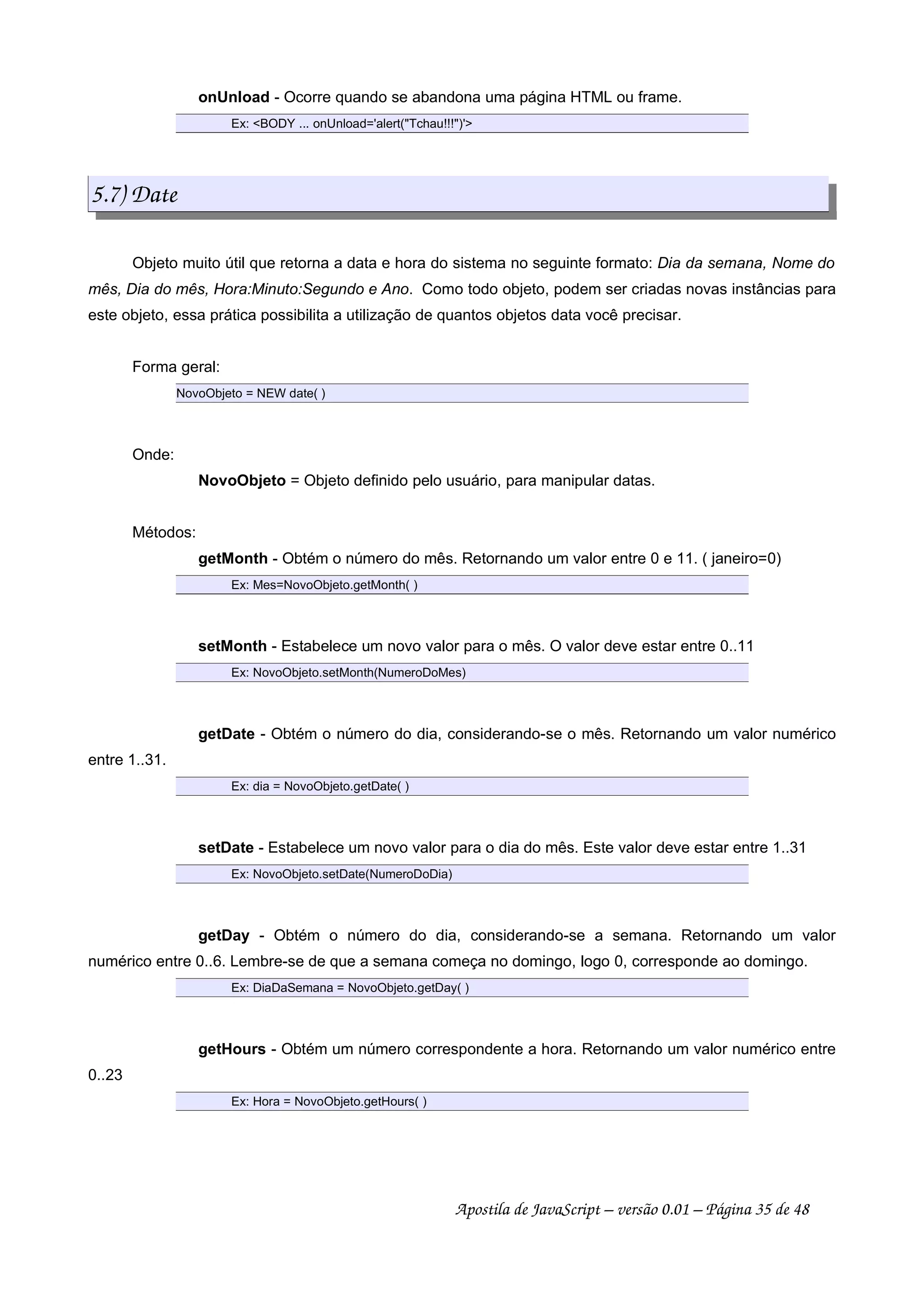 onUnload - Ocorre quando se abandona uma página HTML ou frame.
Ex: BODY ... onUnload='alert(Tchau!!!)'
5.7) Date
Objeto muito útil que retorna a data e hora do sistema no seguinte formato: Dia da semana, Nome do
mês, Dia do mês, Hora:Minuto:Segundo e Ano. Como todo objeto, podem ser criadas novas instâncias para
este objeto, essa prática possibilita a utilização de quantos objetos data você precisar.
Forma geral:
NovoObjeto = NEW date( )
Onde:
NovoObjeto = Objeto definido pelo usuário, para manipular datas.
Métodos:
getMonth - Obtém o número do mês. Retornando um valor entre 0 e 11. ( janeiro=0)
Ex: Mes=NovoObjeto.getMonth( )
setMonth - Estabelece um novo valor para o mês. O valor deve estar entre 0..11
Ex: NovoObjeto.setMonth(NumeroDoMes)
getDate - Obtém o número do dia, considerando-se o mês. Retornando um valor numérico
entre 1..31.
Ex: dia = NovoObjeto.getDate( )
setDate - Estabelece um novo valor para o dia do mês. Este valor deve estar entre 1..31
Ex: NovoObjeto.setDate(NumeroDoDia)
getDay - Obtém o número do dia, considerando-se a semana. Retornando um valor
numérico entre 0..6. Lembre-se de que a semana começa no domingo, logo 0, corresponde ao domingo.
Ex: DiaDaSemana = NovoObjeto.getDay( )
getHours - Obtém um número correspondente a hora. Retornando um valor numérico entre
0..23
Ex: Hora = NovoObjeto.getHours( )
Apostila de JavaScript – versão 0.01 – Página 35 de 48
 