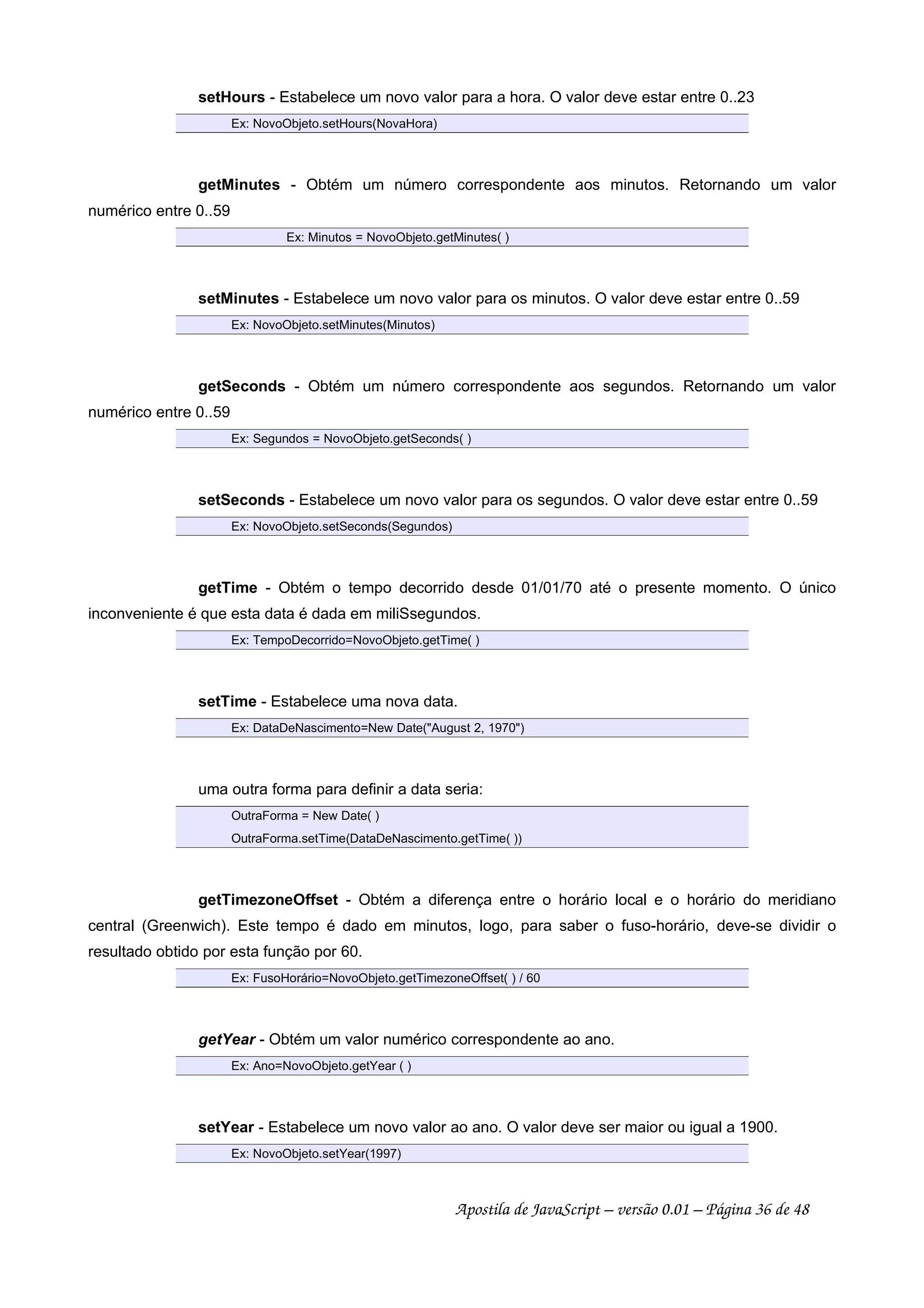 setHours - Estabelece um novo valor para a hora. O valor deve estar entre 0..23
Ex: NovoObjeto.setHours(NovaHora)
getMinutes - Obtém um número correspondente aos minutos. Retornando um valor
numérico entre 0..59
Ex: Minutos = NovoObjeto.getMinutes( )
setMinutes - Estabelece um novo valor para os minutos. O valor deve estar entre 0..59
Ex: NovoObjeto.setMinutes(Minutos)
getSeconds - Obtém um número correspondente aos segundos. Retornando um valor
numérico entre 0..59
Ex: Segundos = NovoObjeto.getSeconds( )
setSeconds - Estabelece um novo valor para os segundos. O valor deve estar entre 0..59
Ex: NovoObjeto.setSeconds(Segundos)
getTime - Obtém o tempo decorrido desde 01/01/70 até o presente momento. O único
inconveniente é que esta data é dada em miliSsegundos.
Ex: TempoDecorrido=NovoObjeto.getTime( )
setTime - Estabelece uma nova data.
Ex: DataDeNascimento=New Date(August 2, 1970)
uma outra forma para definir a data seria:
OutraForma = New Date( )
OutraForma.setTime(DataDeNascimento.getTime( ))
getTimezoneOffset - Obtém a diferença entre o horário local e o horário do meridiano
central (Greenwich). Este tempo é dado em minutos, logo, para saber o fuso-horário, deve-se dividir o
resultado obtido por esta função por 60.
Ex: FusoHorário=NovoObjeto.getTimezoneOffset( ) / 60
getYear - Obtém um valor numérico correspondente ao ano.
Ex: Ano=NovoObjeto.getYear ( )
setYear - Estabelece um novo valor ao ano. O valor deve ser maior ou igual a 1900.
Ex: NovoObjeto.setYear(1997)
Apostila de JavaScript – versão 0.01 – Página 36 de 48
 