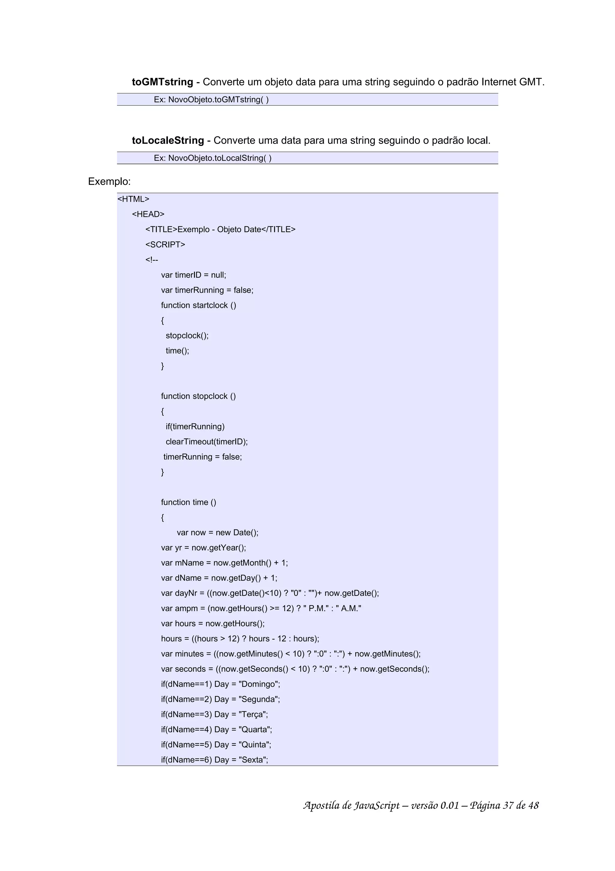 toGMTstring - Converte um objeto data para uma string seguindo o padrão Internet GMT.
Ex: NovoObjeto.toGMTstring( )
toLocaleString - Converte uma data para uma string seguindo o padrão local.
Ex: NovoObjeto.toLocalString( )
Exemplo:
HTML
HEAD
TITLEExemplo - Objeto Date/TITLE
SCRIPT
!--
var timerID = null;
var timerRunning = false;
function startclock ()
{
stopclock();
time();
}
function stopclock ()
{
if(timerRunning)
clearTimeout(timerID);
timerRunning = false;
}
function time ()
{
var now = new Date();
var yr = now.getYear();
var mName = now.getMonth() + 1;
var dName = now.getDay() + 1;
var dayNr = ((now.getDate()10) ? 0 : )+ now.getDate();
var ampm = (now.getHours() = 12) ?  P.M. :  A.M.
var hours = now.getHours();
hours = ((hours  12) ? hours - 12 : hours);
var minutes = ((now.getMinutes()  10) ? :0 : :) + now.getMinutes();
var seconds = ((now.getSeconds()  10) ? :0 : :) + now.getSeconds();
if(dName==1) Day = Domingo;
if(dName==2) Day = Segunda;
if(dName==3) Day = Terça;
if(dName==4) Day = Quarta;
if(dName==5) Day = Quinta;
if(dName==6) Day = Sexta;
Apostila de JavaScript – versão 0.01 – Página 37 de 48
 