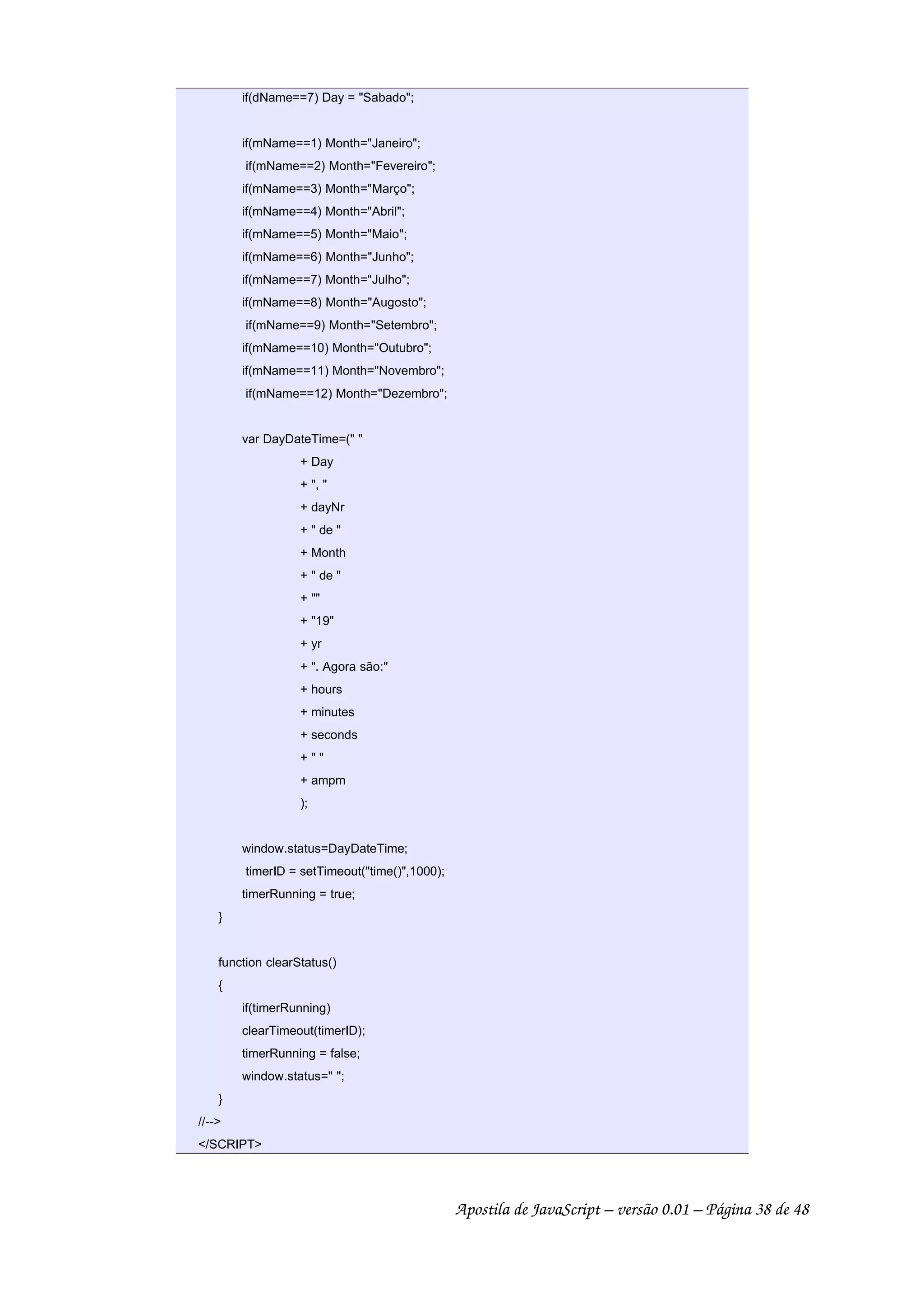 if(dName==7) Day = Sabado;
if(mName==1) Month=Janeiro;
if(mName==2) Month=Fevereiro;
if(mName==3) Month=Março;
if(mName==4) Month=Abril;
if(mName==5) Month=Maio;
if(mName==6) Month=Junho;
if(mName==7) Month=Julho;
if(mName==8) Month=Augosto;
if(mName==9) Month=Setembro;
if(mName==10) Month=Outubro;
if(mName==11) Month=Novembro;
if(mName==12) Month=Dezembro;
var DayDateTime=( 
+ Day
+ , 
+ dayNr
+  de 
+ Month
+  de 
+ 
+ 19
+ yr
+ . Agora são:
+ hours
+ minutes
+ seconds
+  
+ ampm
);
window.status=DayDateTime;
timerID = setTimeout(time(),1000);
timerRunning = true;
}
function clearStatus()
{
if(timerRunning)
clearTimeout(timerID);
timerRunning = false;
window.status= ;
}
//--
/SCRIPT
Apostila de JavaScript – versão 0.01 – Página 38 de 48
 