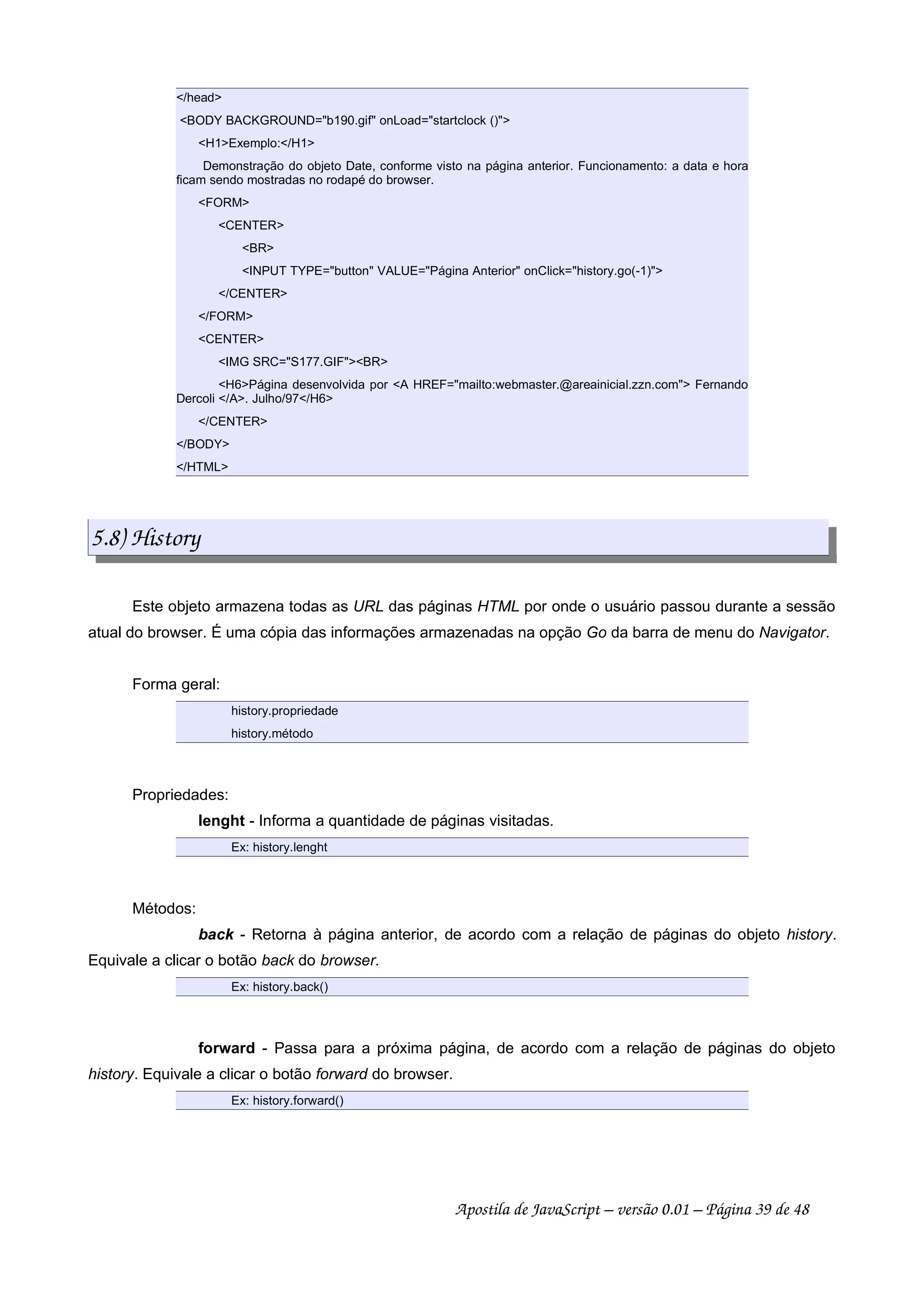 /head
BODY BACKGROUND=b190.gif onLoad=startclock ()
H1Exemplo:/H1
Demonstração do objeto Date, conforme visto na página anterior. Funcionamento: a data e hora
ficam sendo mostradas no rodapé do browser.
FORM
CENTER
BR
INPUT TYPE=button VALUE=Página Anterior onClick=history.go(-1)
/CENTER
/FORM
CENTER
IMG SRC=S177.GIFBR
H6Página desenvolvida por A HREF=mailto:webmaster.@areainicial.zzn.com Fernando
Dercoli /A. Julho/97/H6
/CENTER
/BODY
/HTML
5.8) History
Este objeto armazena todas as URL das páginas HTML por onde o usuário passou durante a sessão
atual do browser. É uma cópia das informações armazenadas na opção Go da barra de menu do Navigator.
Forma geral:
history.propriedade
history.método
Propriedades:
lenght - Informa a quantidade de páginas visitadas.
Ex: history.lenght
Métodos:
back - Retorna à página anterior, de acordo com a relação de páginas do objeto history.
Equivale a clicar o botão back do browser.
Ex: history.back()
forward - Passa para a próxima página, de acordo com a relação de páginas do objeto
history. Equivale a clicar o botão forward do browser.
Ex: history.forward()
Apostila de JavaScript – versão 0.01 – Página 39 de 48
 