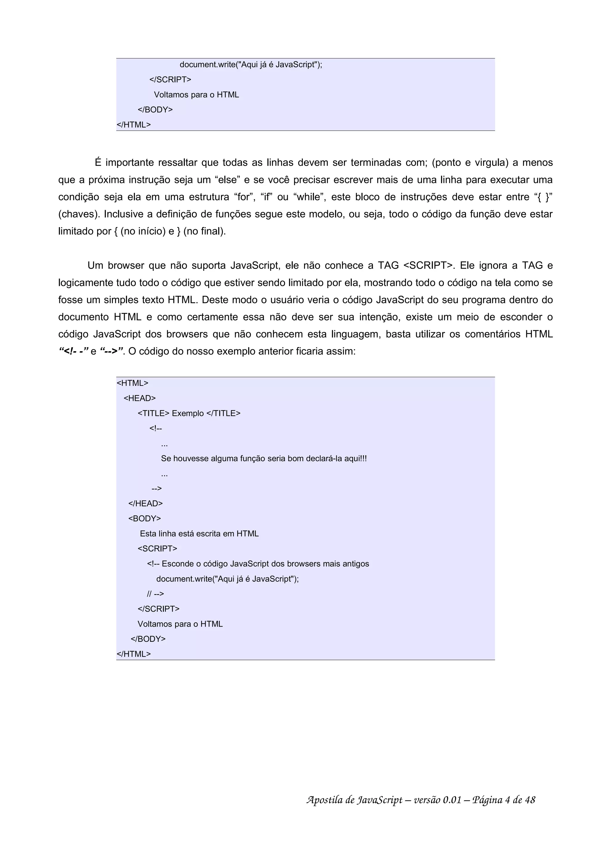 document.write("Aqui já é JavaScript");
</SCRIPT>
Voltamos para o HTML
</BODY>
</HTML>
É importante ressaltar que todas as linhas devem ser terminadas com; (ponto e virgula) a menos
que a próxima instrução seja um “else” e se você precisar escrever mais de uma linha para executar uma
condição seja ela em uma estrutura “for”, “if” ou “while”, este bloco de instruções deve estar entre “{ }”
(chaves). Inclusive a definição de funções segue este modelo, ou seja, todo o código da função deve estar
limitado por { (no início) e } (no final).
Um browser que não suporta JavaScript, ele não conhece a TAG <SCRIPT>. Ele ignora a TAG e
logicamente tudo todo o código que estiver sendo limitado por ela, mostrando todo o código na tela como se
fosse um simples texto HTML. Deste modo o usuário veria o código JavaScript do seu programa dentro do
documento HTML e como certamente essa não deve ser sua intenção, existe um meio de esconder o
código JavaScript dos browsers que não conhecem esta linguagem, basta utilizar os comentários HTML
“<!- -” e “-->”. O código do nosso exemplo anterior ficaria assim:
<HTML>
<HEAD>
<TITLE> Exemplo </TITLE>
<!--
...
Se houvesse alguma função seria bom declará-la aqui!!!
...
-->
</HEAD>
<BODY>
Esta linha está escrita em HTML
<SCRIPT>
<!-- Esconde o código JavaScript dos browsers mais antigos
document.write("Aqui já é JavaScript");
// -->
</SCRIPT>
Voltamos para o HTML
</BODY>
</HTML>
Apostila de JavaScript – versão 0.01 – Página 4 de 48
 