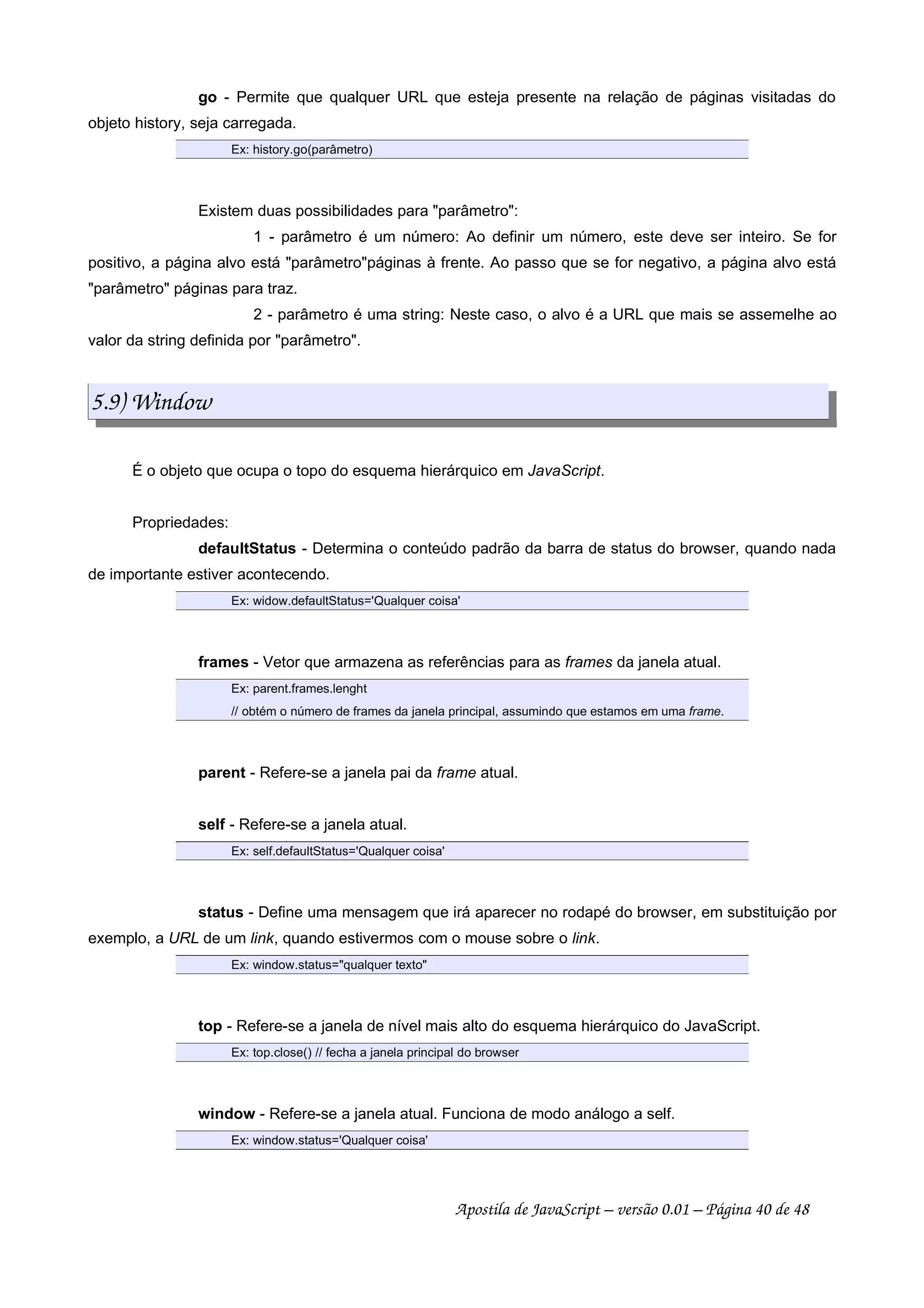 go - Permite que qualquer URL que esteja presente na relação de páginas visitadas do
objeto history, seja carregada.
Ex: history.go(parâmetro)
Existem duas possibilidades para parâmetro:
1 - parâmetro é um número: Ao definir um número, este deve ser inteiro. Se for
positivo, a página alvo está parâmetropáginas à frente. Ao passo que se for negativo, a página alvo está
parâmetro páginas para traz.
2 - parâmetro é uma string: Neste caso, o alvo é a URL que mais se assemelhe ao
valor da string definida por parâmetro.
5.9) Window
É o objeto que ocupa o topo do esquema hierárquico em JavaScript.
Propriedades:
defaultStatus - Determina o conteúdo padrão da barra de status do browser, quando nada
de importante estiver acontecendo.
Ex: widow.defaultStatus='Qualquer coisa'
frames - Vetor que armazena as referências para as frames da janela atual.
Ex: parent.frames.lenght
// obtém o número de frames da janela principal, assumindo que estamos em uma frame.
parent - Refere-se a janela pai da frame atual.
self - Refere-se a janela atual.
Ex: self.defaultStatus='Qualquer coisa'
status - Define uma mensagem que irá aparecer no rodapé do browser, em substituição por
exemplo, a URL de um link, quando estivermos com o mouse sobre o link.
Ex: window.status=qualquer texto
top - Refere-se a janela de nível mais alto do esquema hierárquico do JavaScript.
Ex: top.close() // fecha a janela principal do browser
window - Refere-se a janela atual. Funciona de modo análogo a self.
Ex: window.status='Qualquer coisa'
Apostila de JavaScript – versão 0.01 – Página 40 de 48
 
