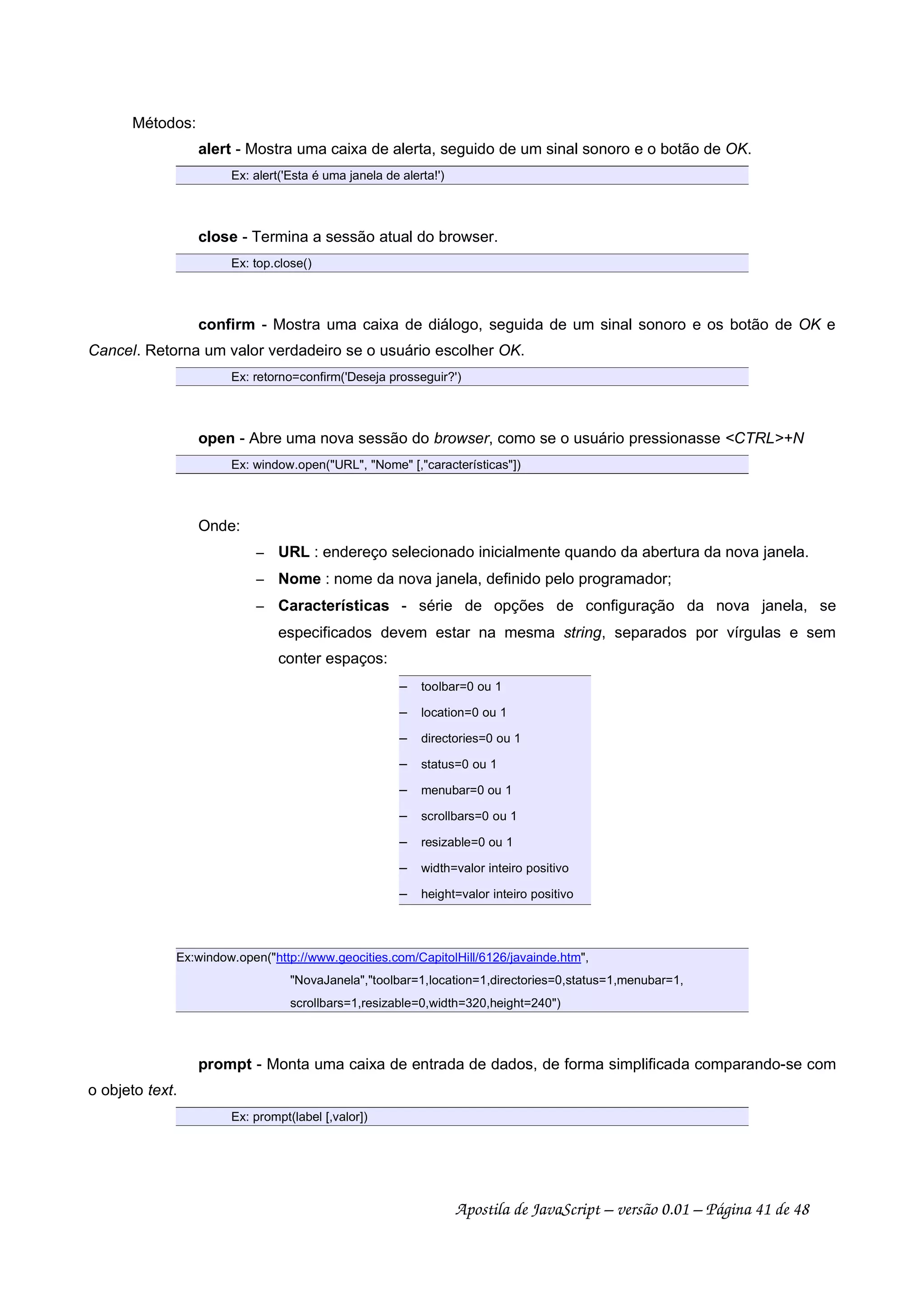 Métodos:
alert - Mostra uma caixa de alerta, seguido de um sinal sonoro e o botão de OK.
Ex: alert('Esta é uma janela de alerta!')
close - Termina a sessão atual do browser.
Ex: top.close()
confirm - Mostra uma caixa de diálogo, seguida de um sinal sonoro e os botão de OK e
Cancel. Retorna um valor verdadeiro se o usuário escolher OK.
Ex: retorno=confirm('Deseja prosseguir?')
open - Abre uma nova sessão do browser, como se o usuário pressionasse CTRL+N
Ex: window.open(URL, Nome [,características])
Onde:
 
URL : endereço selecionado inicialmente quando da abertura da nova janela.
 
Nome : nome da nova janela, definido pelo programador;
 
Características - série de opções de configuração da nova janela, se
especificados devem estar na mesma string, separados por vírgulas e sem
conter espaços:
 
toolbar=0 ou 1
 
location=0 ou 1
 
directories=0 ou 1
 
status=0 ou 1
 
menubar=0 ou 1
 
scrollbars=0 ou 1
 
resizable=0 ou 1
 
width=valor inteiro positivo
 
height=valor inteiro positivo
Ex:window.open(http://www.geocities.com/CapitolHill/6126/javainde.htm,
NovaJanela,toolbar=1,location=1,directories=0,status=1,menubar=1,
scrollbars=1,resizable=0,width=320,height=240)
prompt - Monta uma caixa de entrada de dados, de forma simplificada comparando-se com
o objeto text.
Ex: prompt(label [,valor])
Apostila de JavaScript – versão 0.01 – Página 41 de 48
 
