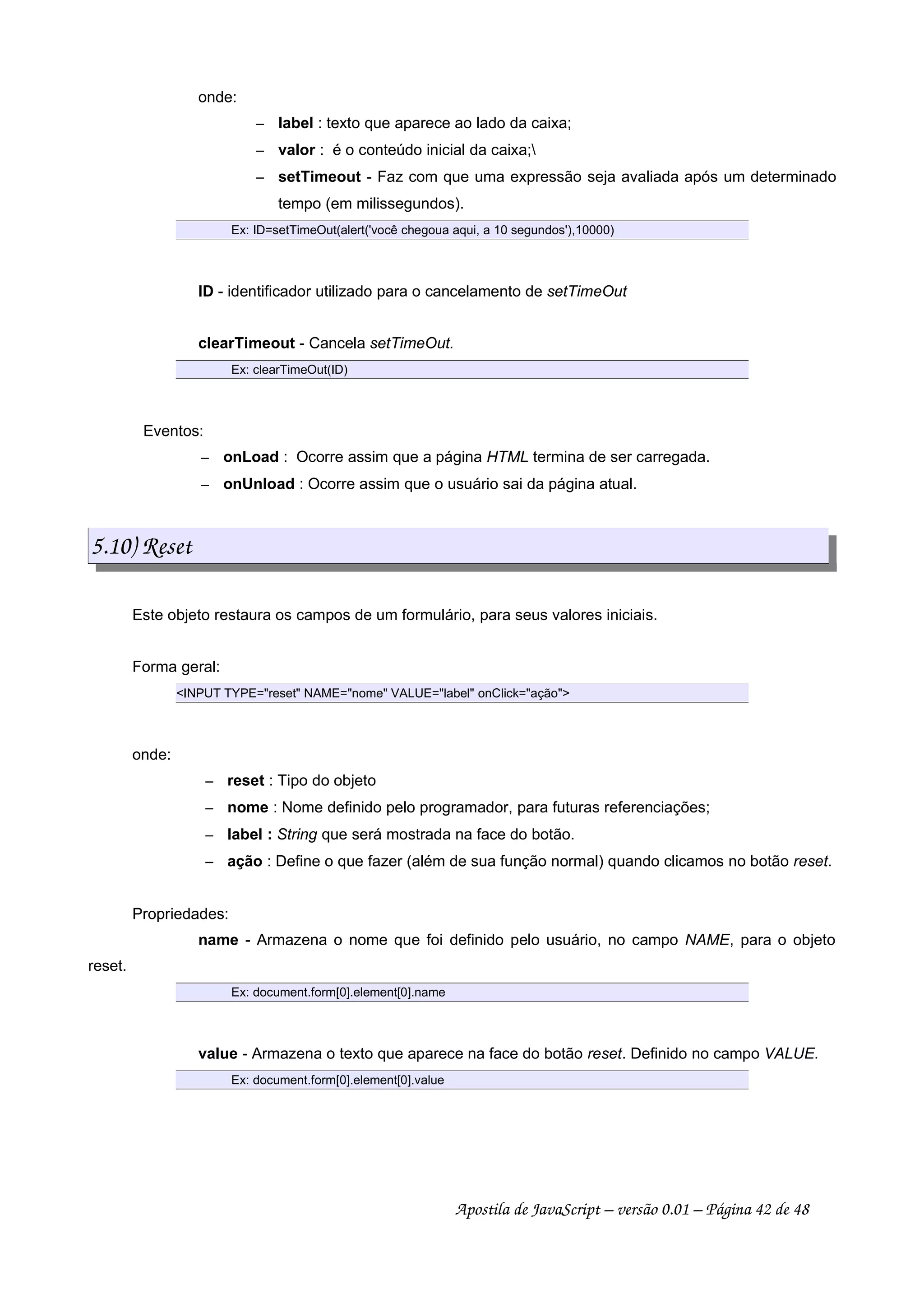 onde:
 
label : texto que aparece ao lado da caixa;
 
valor : é o conteúdo inicial da caixa;
 
setTimeout - Faz com que uma expressão seja avaliada após um determinado
tempo (em milissegundos).
Ex: ID=setTimeOut(alert('você chegoua aqui, a 10 segundos'),10000)
ID - identificador utilizado para o cancelamento de setTimeOut
clearTimeout - Cancela setTimeOut.
Ex: clearTimeOut(ID)
Eventos:
 
onLoad : Ocorre assim que a página HTML termina de ser carregada.
 
onUnload : Ocorre assim que o usuário sai da página atual.
5.10) Reset
Este objeto restaura os campos de um formulário, para seus valores iniciais.
Forma geral:
INPUT TYPE=reset NAME=nome VALUE=label onClick=ação
onde:
 
reset : Tipo do objeto
 
nome : Nome definido pelo programador, para futuras referenciações;
 
label : String que será mostrada na face do botão.
 
ação : Define o que fazer (além de sua função normal) quando clicamos no botão reset.
Propriedades:
name - Armazena o nome que foi definido pelo usuário, no campo NAME, para o objeto
reset.
Ex: document.form[0].element[0].name
value - Armazena o texto que aparece na face do botão reset. Definido no campo VALUE.
Ex: document.form[0].element[0].value
Apostila de JavaScript – versão 0.01 – Página 42 de 48
 