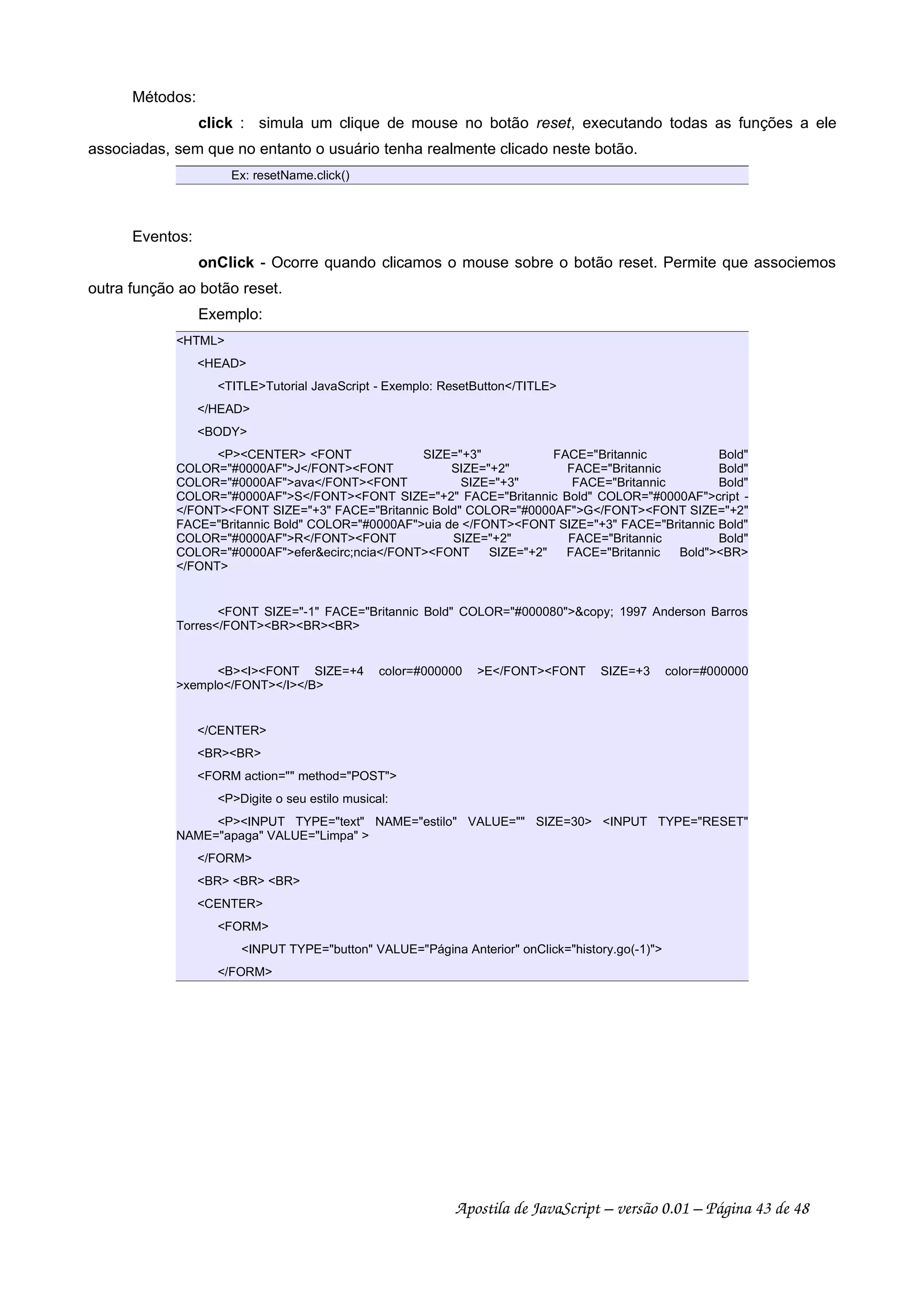 Métodos:
click : simula um clique de mouse no botão reset, executando todas as funções a ele
associadas, sem que no entanto o usuário tenha realmente clicado neste botão.
Ex: resetName.click()
Eventos:
onClick - Ocorre quando clicamos o mouse sobre o botão reset. Permite que associemos
outra função ao botão reset.
Exemplo:
HTML
HEAD
TITLETutorial JavaScript - Exemplo: ResetButton/TITLE
/HEAD
BODY
PCENTER FONT SIZE=+3 FACE=Britannic Bold
COLOR=#0000AFJ/FONTFONT SIZE=+2 FACE=Britannic Bold
COLOR=#0000AFava/FONTFONT SIZE=+3 FACE=Britannic Bold
COLOR=#0000AFS/FONTFONT SIZE=+2 FACE=Britannic Bold COLOR=#0000AFcript -
/FONTFONT SIZE=+3 FACE=Britannic Bold COLOR=#0000AFG/FONTFONT SIZE=+2
FACE=Britannic Bold COLOR=#0000AFuia de /FONTFONT SIZE=+3 FACE=Britannic Bold
COLOR=#0000AFR/FONTFONT SIZE=+2 FACE=Britannic Bold
COLOR=#0000AFeferecirc;ncia/FONTFONT SIZE=+2 FACE=Britannic BoldBR
/FONT
FONT SIZE=-1 FACE=Britannic Bold COLOR=#000080copy; 1997 Anderson Barros
Torres/FONTBRBRBR
BIFONT SIZE=+4 color=#000000 E/FONTFONT SIZE=+3 color=#000000
xemplo/FONT/I/B
/CENTER
BRBR
FORM action= method=POST
PDigite o seu estilo musical:
PINPUT TYPE=text NAME=estilo VALUE= SIZE=30 INPUT TYPE=RESET
NAME=apaga VALUE=Limpa 
/FORM
BR BR BR
CENTER
FORM
INPUT TYPE=button VALUE=Página Anterior onClick=history.go(-1)
/FORM
Apostila de JavaScript – versão 0.01 – Página 43 de 48
 