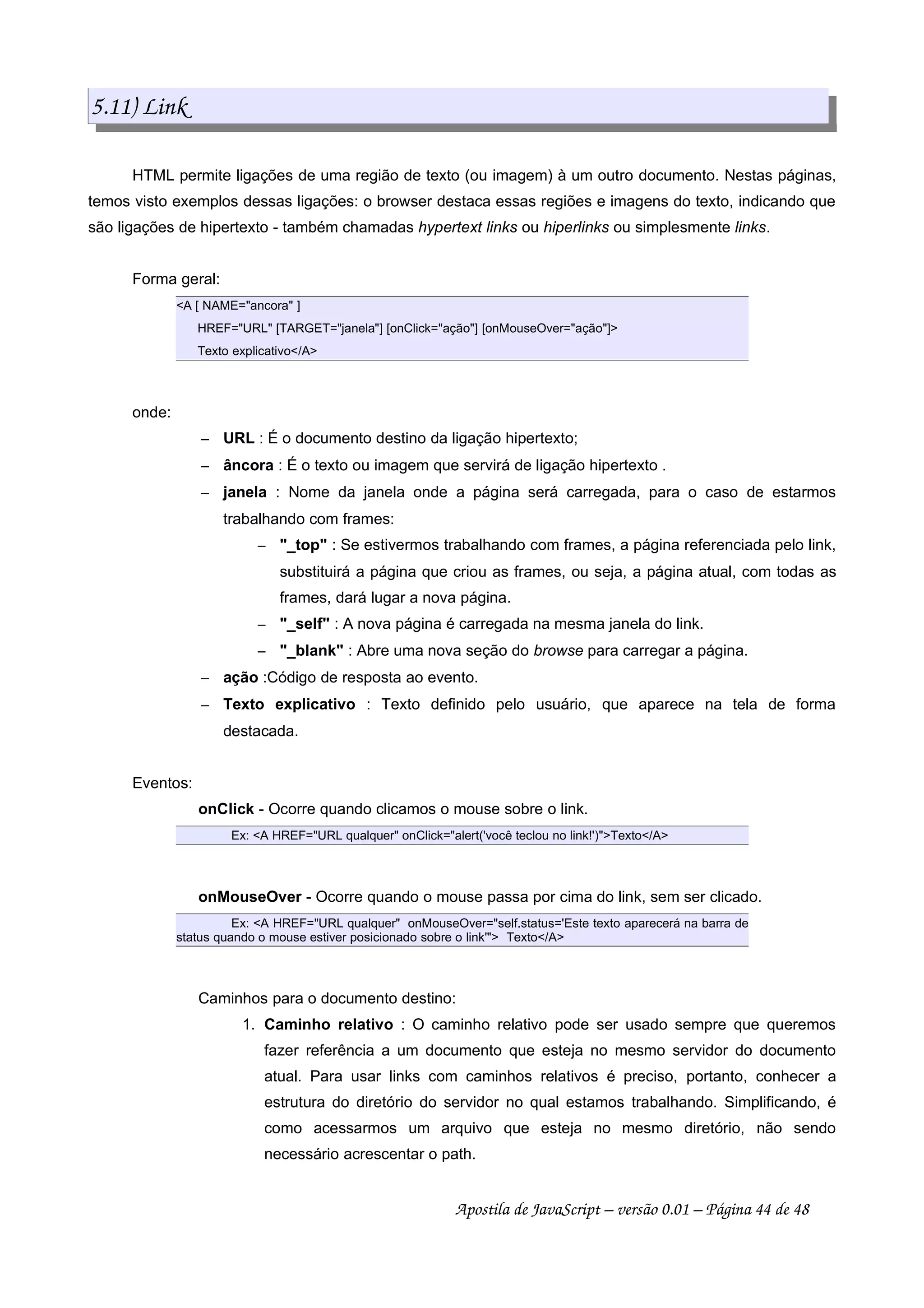 5.11) Link
HTML permite ligações de uma região de texto (ou imagem) à um outro documento. Nestas páginas,
temos visto exemplos dessas ligações: o browser destaca essas regiões e imagens do texto, indicando que
são ligações de hipertexto - também chamadas hypertext links ou hiperlinks ou simplesmente links.
Forma geral:
A [ NAME=ancora ]
HREF=URL [TARGET=janela] [onClick=ação] [onMouseOver=ação]
Texto explicativo/A
onde:
 
URL : É o documento destino da ligação hipertexto;
 
âncora : É o texto ou imagem que servirá de ligação hipertexto .
 
janela : Nome da janela onde a página será carregada, para o caso de estarmos
trabalhando com frames:
 
_top : Se estivermos trabalhando com frames, a página referenciada pelo link,
substituirá a página que criou as frames, ou seja, a página atual, com todas as
frames, dará lugar a nova página.
 
_self : A nova página é carregada na mesma janela do link.
 
_blank : Abre uma nova seção do browse para carregar a página.
 
ação :Código de resposta ao evento.
 
Texto explicativo : Texto definido pelo usuário, que aparece na tela de forma
destacada.
Eventos:
onClick - Ocorre quando clicamos o mouse sobre o link.
Ex: A HREF=URL qualquer onClick=alert('você teclou no link!')Texto/A
onMouseOver - Ocorre quando o mouse passa por cima do link, sem ser clicado.
Ex: A HREF=URL qualquer onMouseOver=self.status='Este texto aparecerá na barra de
status quando o mouse estiver posicionado sobre o link' Texto/A
Caminhos para o documento destino:
1. Caminho relativo : O caminho relativo pode ser usado sempre que queremos
fazer referência a um documento que esteja no mesmo servidor do documento
atual. Para usar links com caminhos relativos é preciso, portanto, conhecer a
estrutura do diretório do servidor no qual estamos trabalhando. Simplificando, é
como acessarmos um arquivo que esteja no mesmo diretório, não sendo
necessário acrescentar o path.
Apostila de JavaScript – versão 0.01 – Página 44 de 48
 