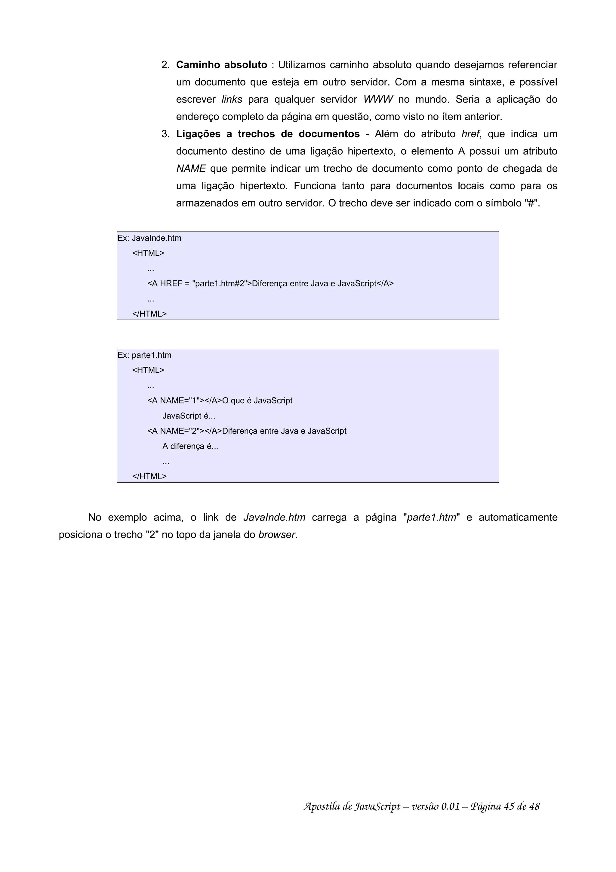 2. Caminho absoluto : Utilizamos caminho absoluto quando desejamos referenciar
um documento que esteja em outro servidor. Com a mesma sintaxe, e possível
escrever links para qualquer servidor WWW no mundo. Seria a aplicação do
endereço completo da página em questão, como visto no ítem anterior.
3. Ligações a trechos de documentos - Além do atributo href, que indica um
documento destino de uma ligação hipertexto, o elemento A possui um atributo
NAME que permite indicar um trecho de documento como ponto de chegada de
uma ligação hipertexto. Funciona tanto para documentos locais como para os
armazenados em outro servidor. O trecho deve ser indicado com o símbolo #.
Ex: JavaInde.htm
HTML
...
A HREF = parte1.htm#2Diferença entre Java e JavaScript/A
...
/HTML
Ex: parte1.htm
HTML
...
A NAME=1/AO que é JavaScript
JavaScript é...
A NAME=2/ADiferença entre Java e JavaScript
A diferença é...
...
/HTML
No exemplo acima, o link de JavaInde.htm carrega a página parte1.htm e automaticamente
posiciona o trecho 2 no topo da janela do browser.
Apostila de JavaScript – versão 0.01 – Página 45 de 48
 