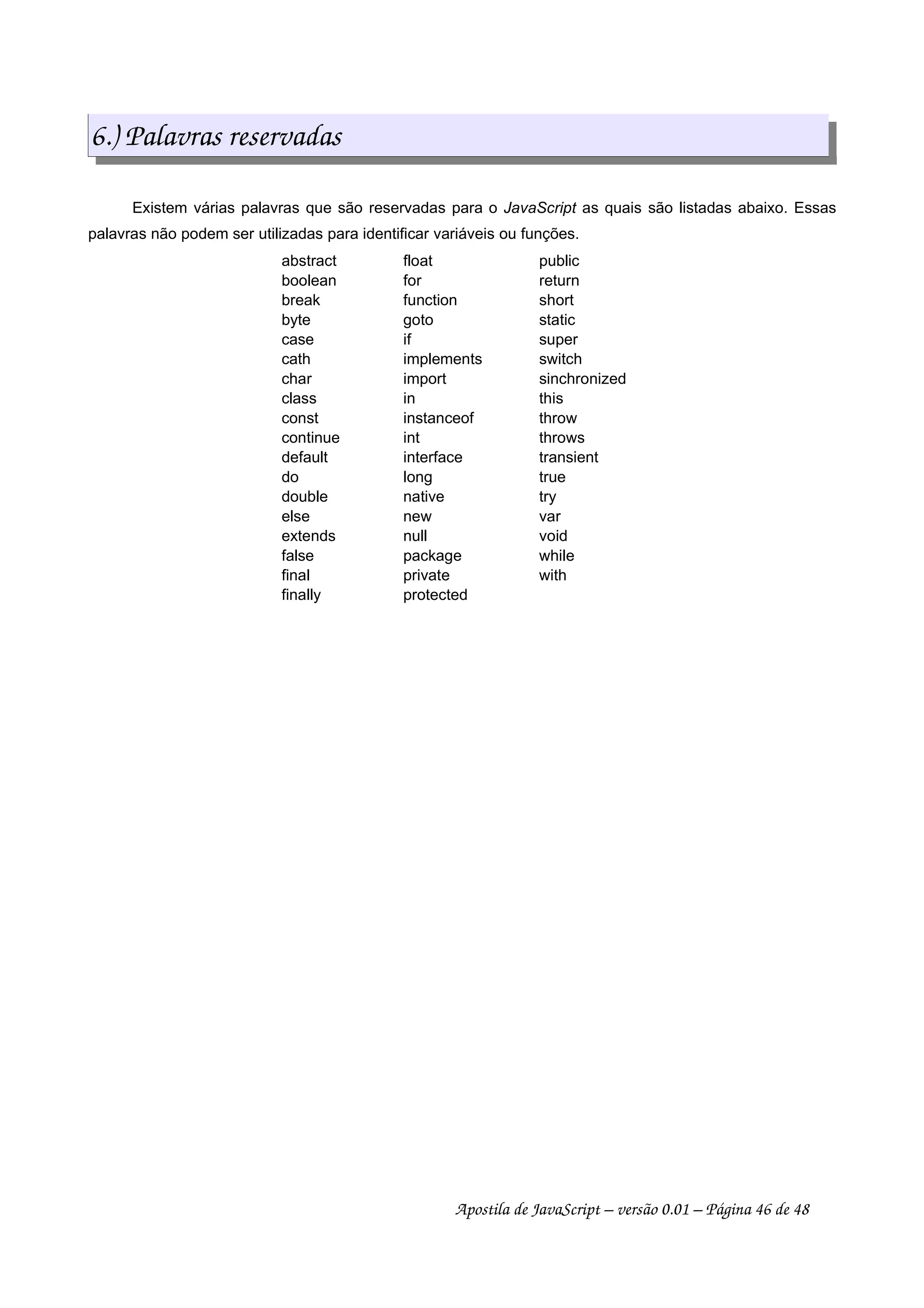 6.) Palavras reservadas
Existem várias palavras que são reservadas para o JavaScript as quais são listadas abaixo. Essas
palavras não podem ser utilizadas para identificar variáveis ou funções.
abstract float public
boolean for return
break function short
byte goto static
case if super
cath implements switch
char import sinchronized
class in this
const instanceof throw
continue int throws
default interface transient
do long true
double native try
else new var
extends null void
false package while
final private with
finally protected
Apostila de JavaScript – versão 0.01 – Página 46 de 48
 