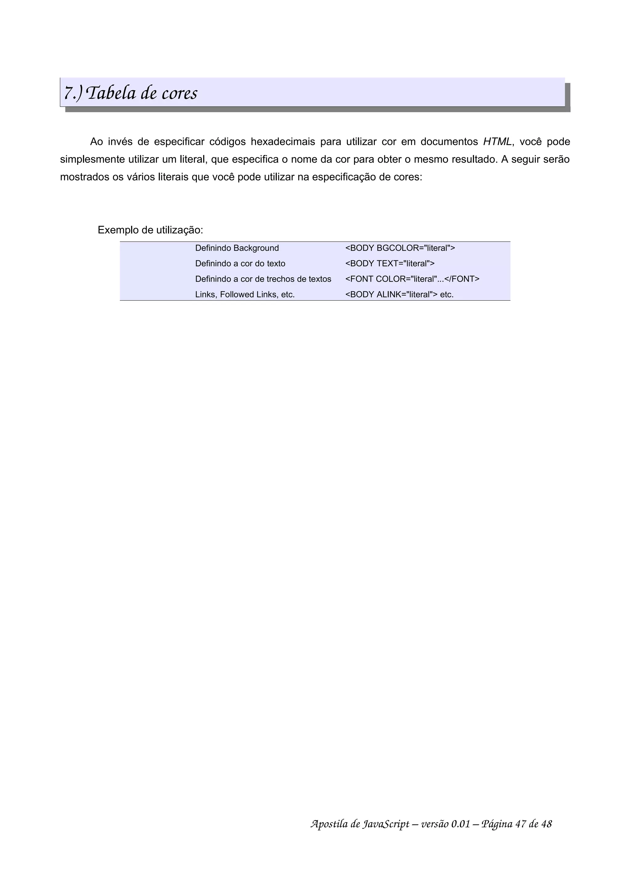 7.) Tabela de cores
Ao invés de especificar códigos hexadecimais para utilizar cor em documentos HTML, você pode
simplesmente utilizar um literal, que especifica o nome da cor para obter o mesmo resultado. A seguir serão
mostrados os vários literais que você pode utilizar na especificação de cores:
Exemplo de utilização:
Definindo Background BODY BGCOLOR=literal
Definindo a cor do texto BODY TEXT=literal
Definindo a cor de trechos de textos FONT COLOR=literal.../FONT
Links, Followed Links, etc. BODY ALINK=literal etc.
Apostila de JavaScript – versão 0.01 – Página 47 de 48
 